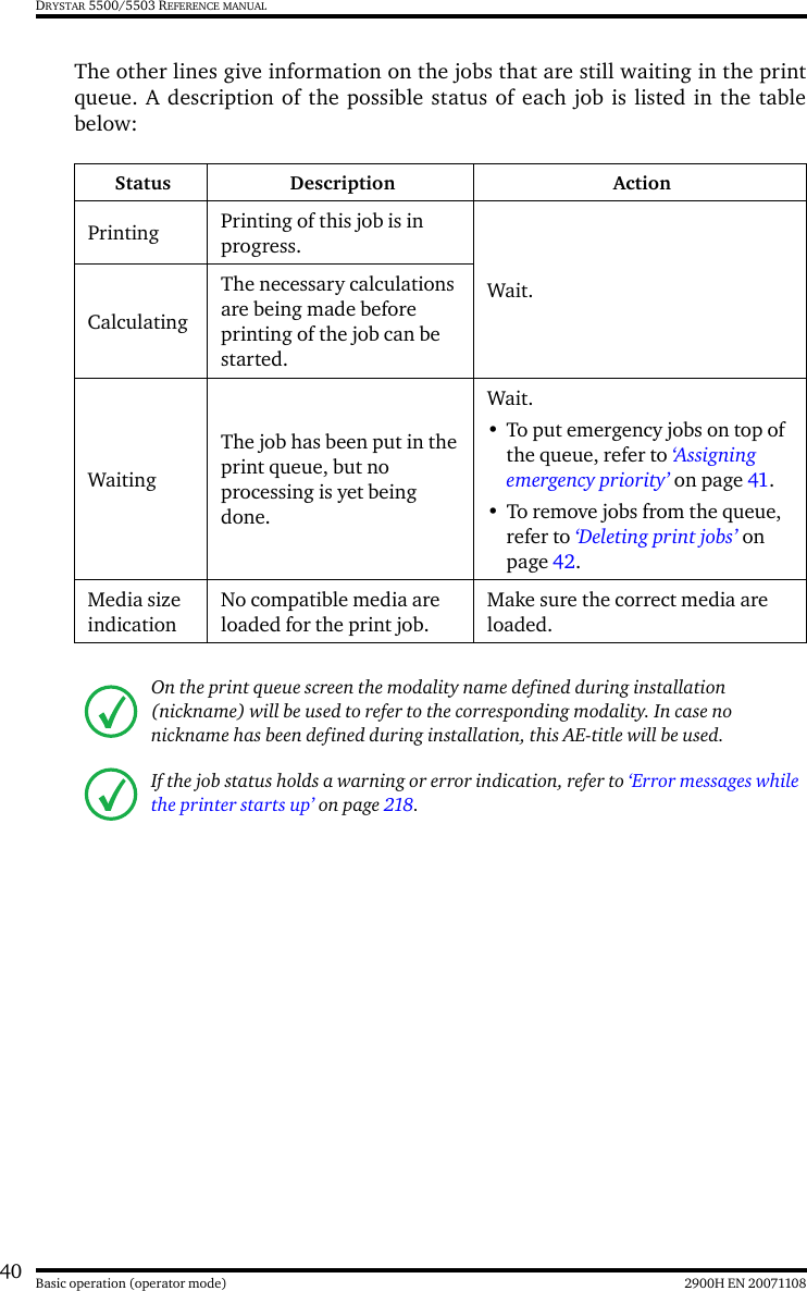 40 2900H EN 20071108Basic operation (operator mode)DRYSTAR 5500/5503 REFERENCE MANUALThe other lines give information on the jobs that are still waiting in the printqueue. A description of the possible status of each job is listed in the tablebelow:Status Description ActionPrinting Printing of this job is in progress.Wait.CalculatingThe necessary calculations are being made before printing of the job can be started.WaitingThe job has been put in the print queue, but no processing is yet being done. Wait. • To put emergency jobs on top of the queue, refer to ‘Assigning emergency priority’ on page 41.• To remove jobs from the queue, refer to ‘Deleting print jobs’ on page 42.Media size indicationNo compatible media are loaded for the print job.Make sure the correct media are loaded.On the print queue screen the modality name defined during installation (nickname) will be used to refer to the corresponding modality. In case no nickname has been defined during installation, this AE-title will be used.If the job status holds a warning or error indication, refer to ‘Error messages while the printer starts up’ on page 218.