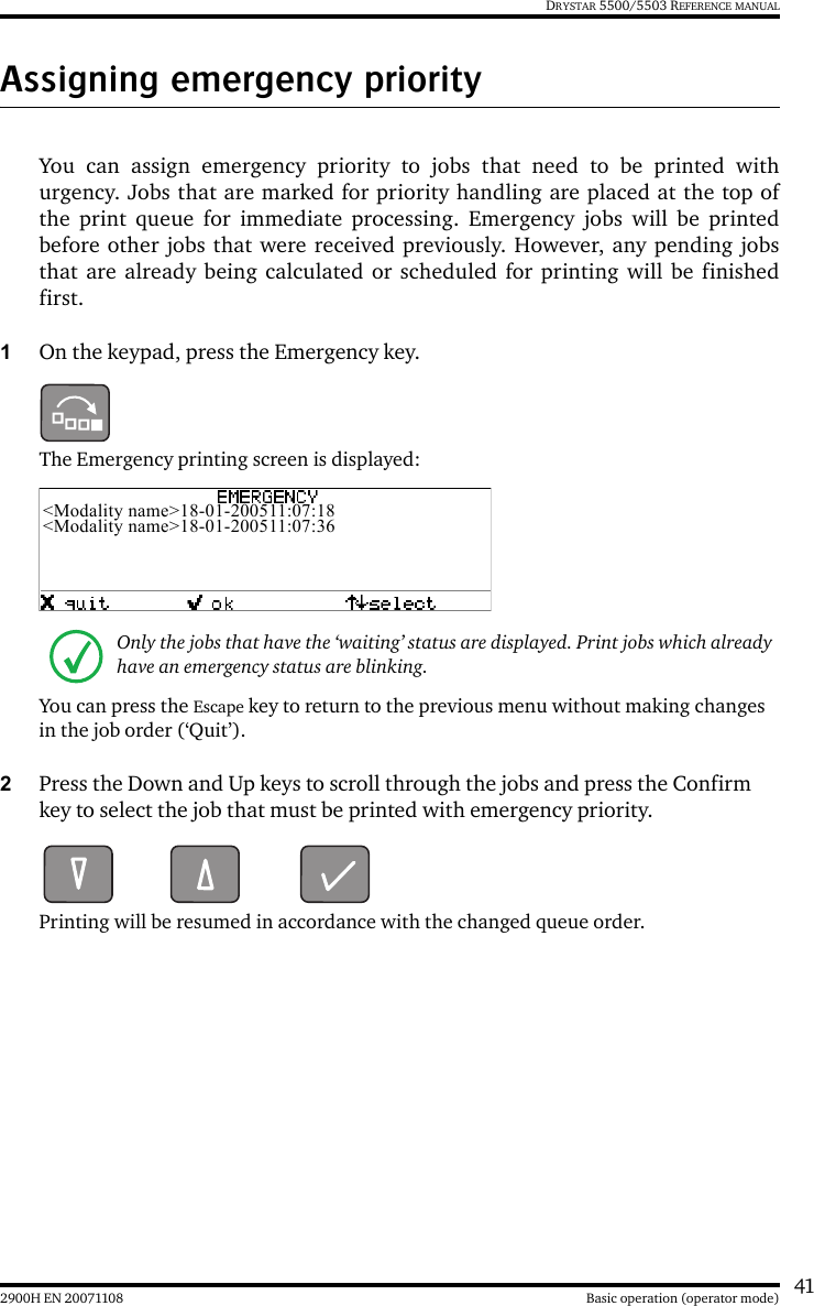 412900H EN 20071108 Basic operation (operator mode)DRYSTAR 5500/5503 REFERENCE MANUALAssigning emergency priorityYou can assign emergency priority to jobs that need to be printed withurgency. Jobs that are marked for priority handling are placed at the top ofthe print queue for immediate processing. Emergency jobs will be printedbefore other jobs that were received previously. However, any pending jobsthat are already being calculated or scheduled for printing will be finishedfirst.1On the keypad, press the Emergency key.The Emergency printing screen is displayed:You can press the Escape key to return to the previous menu without making changes in the job order (‘Quit’).2Press the Down and Up keys to scroll through the jobs and press the Confirm key to select the job that must be printed with emergency priority.Printing will be resumed in accordance with the changed queue order.Only the jobs that have the ‘waiting’ status are displayed. Print jobs which already have an emergency status are blinking.&lt;Modality name&gt;18-01-200511:07:18&lt;Modality name&gt;18-01-200511:07:36