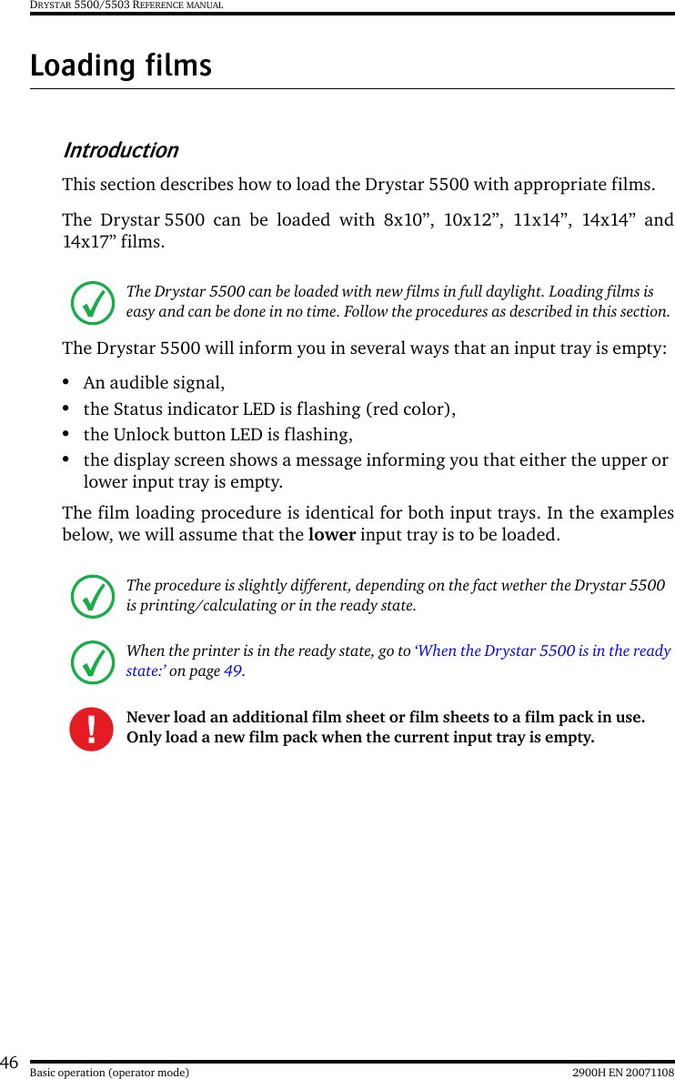 46 2900H EN 20071108Basic operation (operator mode)DRYSTAR 5500/5503 REFERENCE MANUALLoading filmsIntroductionThis section describes how to load the Drystar 5500 with appropriate films.The Drystar 5500 can be loaded with 8x10”, 10x12”, 11x14”, 14x14” and14x17” films.The Drystar 5500 will inform you in several ways that an input tray is empty:•An audible signal,•the Status indicator LED is flashing (red color),•the Unlock button LED is flashing,•the display screen shows a message informing you that either the upper or lower input tray is empty.The film loading procedure is identical for both input trays. In the examplesbelow, we will assume that the lower input tray is to be loaded.The Drystar 5500 can be loaded with new films in full daylight. Loading films is easy and can be done in no time. Follow the procedures as described in this section.The procedure is slightly different, depending on the fact wether the Drystar 5500 is printing/calculating or in the ready state.When the printer is in the ready state, go to ‘When the Drystar 5500 is in the ready state:’ on page 49.Never load an additional film sheet or film sheets to a film pack in use.Only load a new film pack when the current input tray is empty.