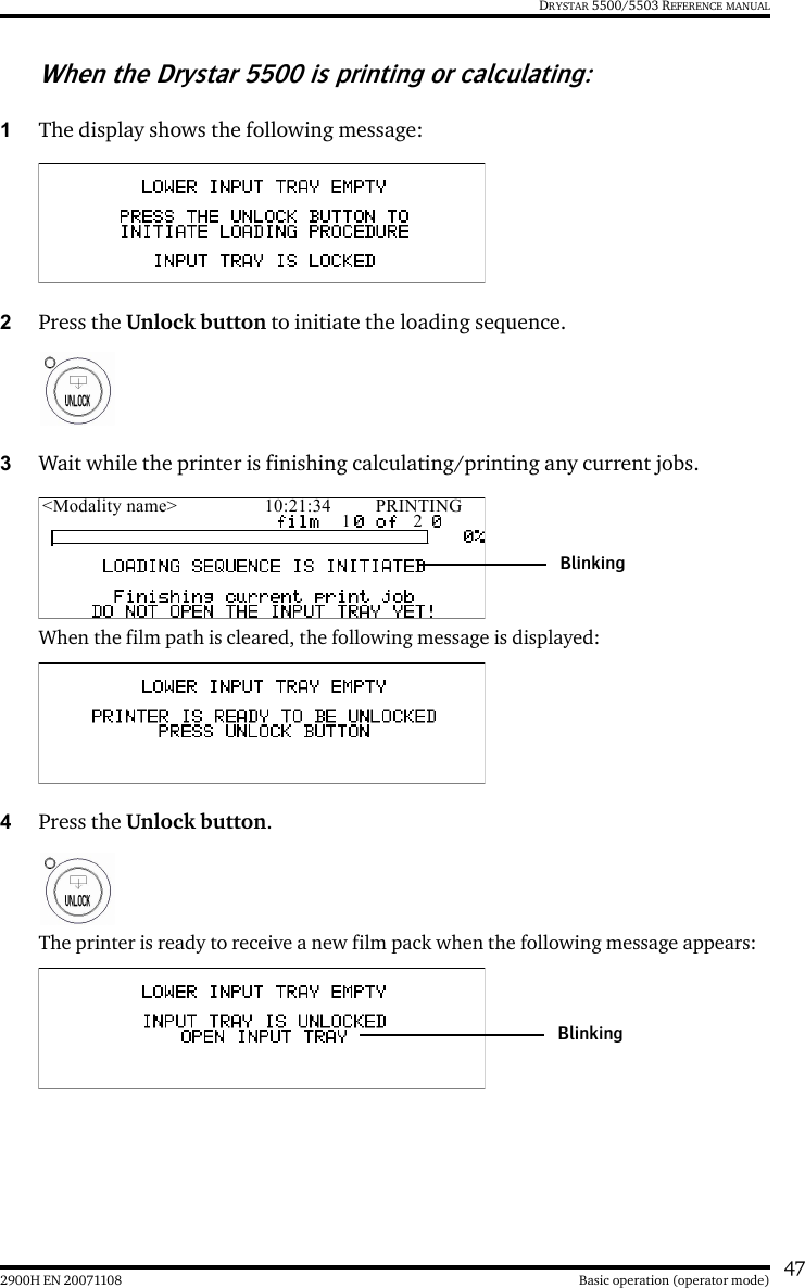 472900H EN 20071108 Basic operation (operator mode)DRYSTAR 5500/5503 REFERENCE MANUALWhen the Drystar 5500 is printing or calculating:1The display shows the following message:2Press the Unlock button to initiate the loading sequence.3Wait while the printer is finishing calculating/printing any current jobs.When the film path is cleared, the following message is displayed: 4Press the Unlock button.The printer is ready to receive a new film pack when the following message appears:&lt;Modality name&gt; 10:21:34 PRINTING1 2BlinkingBlinking