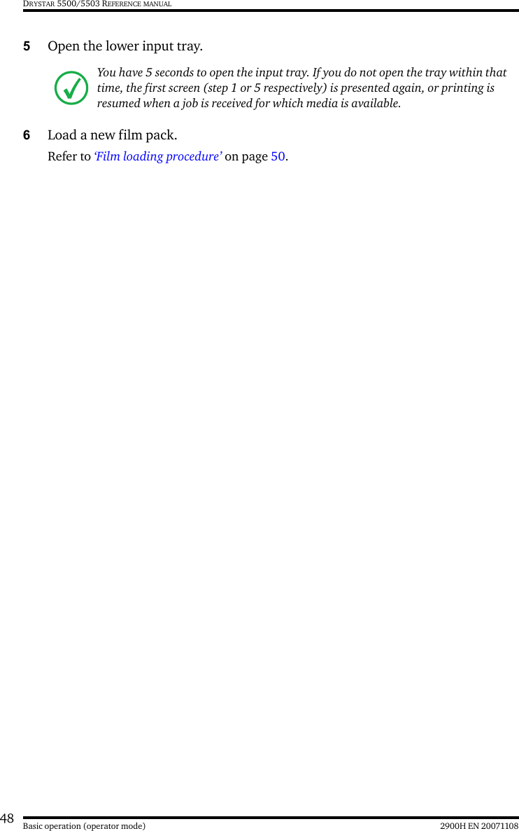 48 2900H EN 20071108Basic operation (operator mode)DRYSTAR 5500/5503 REFERENCE MANUAL5Open the lower input tray.6Load a new film pack. Refer to ‘Film loading procedure’ on page 50.You have 5 seconds to open the input tray. If you do not open the tray within that time, the first screen (step 1 or 5 respectively) is presented again, or printing is resumed when a job is received for which media is available.