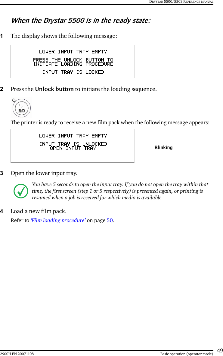 492900H EN 20071108 Basic operation (operator mode)DRYSTAR 5500/5503 REFERENCE MANUALWhen the Drystar 5500 is in the ready state:1The display shows the following message:2Press the Unlock button to initiate the loading sequence.The printer is ready to receive a new film pack when the following message appears:3Open the lower input tray.4Load a new film pack. Refer to ‘Film loading procedure’ on page 50.You have 5 seconds to open the input tray. If you do not open the tray within that time, the first screen (step 1 or 5 respectively) is presented again, or printing is resumed when a job is received for which media is available.Blinking
