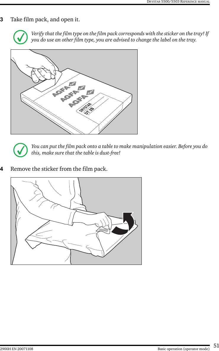 512900H EN 20071108 Basic operation (operator mode)DRYSTAR 5500/5503 REFERENCE MANUAL3Take film pack, and open it.4Remove the sticker from the film pack.Verify that the film type on the film pack corresponds with the sticker on the tray! If you do use an other film type, you are advised to change the label on the tray.You can put the film pack onto a table to make manipulation easier. Before you do this, make sure that the table is dust-free!