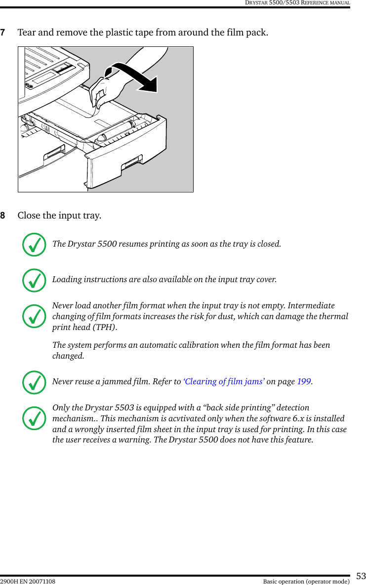 532900H EN 20071108 Basic operation (operator mode)DRYSTAR 5500/5503 REFERENCE MANUAL7Tear and remove the plastic tape from around the film pack.8Close the input tray.The Drystar 5500 resumes printing as soon as the tray is closed.Loading instructions are also available on the input tray cover.Never load another film format when the input tray is not empty. Intermediate changing of film formats increases the risk for dust, which can damage the thermal print head (TPH).The system performs an automatic calibration when the film format has been changed.Never reuse a jammed film. Refer to ‘Clearing of film jams’ on page 199.Only the Drystar 5503 is equipped with a “back side printing” detection mechanism.. This mechanism is acvtivated only when the software 6.x is installed and a wrongly inserted film sheet in the input tray is used for printing. In this case the user receives a warning. The Drystar 5500 does not have this feature. 