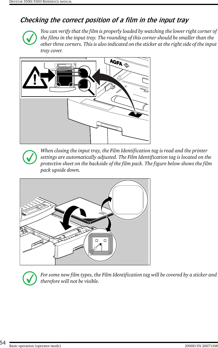 54 2900H EN 20071108Basic operation (operator mode)DRYSTAR 5500/5503 REFERENCE MANUALChecking the correct position of a film in the input trayYou can verify that the film is properly loaded by watching the lower right corner of the films in the input tray. The rounding of this corner should be smaller than the other three corners. This is also indicated on the sticker at the right side of the input tray cover.When closing the input tray, the Film Identification tag is read and the printer settings are automatically adjusted. The Film Identification tag is located on the protective sheet on the backside of the film pack. The figure below shows the film pack upside down.For some new film types, the Film Identification tag will be covered by a sticker and therefore will not be visible.