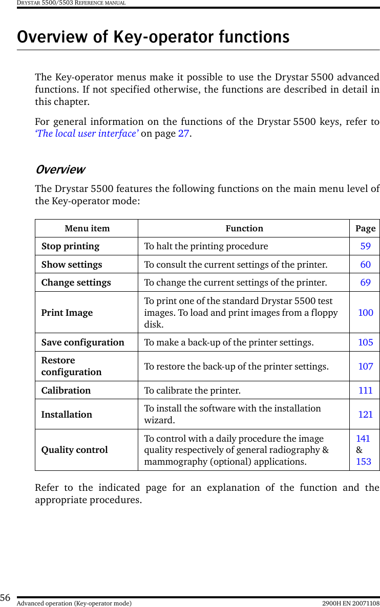 56 2900H EN 20071108Advanced operation (Key-operator mode)DRYSTAR 5500/5503 REFERENCE MANUALOverview of Key-operator functionsThe Key-operator menus make it possible to use the Drystar 5500 advancedfunctions. If not specified otherwise, the functions are described in detail inthis chapter.For general information on the functions of the Drystar 5500 keys, refer to‘The local user interface’ on page 27.OverviewThe Drystar 5500 features the following functions on the main menu level ofthe Key-operator mode:Refer to the indicated page for an explanation of the function and theappropriate procedures.Menu item Function PageStop printing To halt the printing procedure 59Show settings To consult the current settings of the printer. 60Change settings To change the current settings of the printer. 69Print ImageTo print one of the standard Drystar 5500 test images. To load and print images from a floppy disk.100Save configuration To make a back-up of the printer settings. 105Restore configuration To restore the back-up of the printer settings. 107Calibration To calibrate the printer. 111Installation To install the software with the installation wizard. 121Quality controlTo control with a daily procedure the image quality respectively of general radiography &amp; mammography (optional) applications.141 &amp; 153