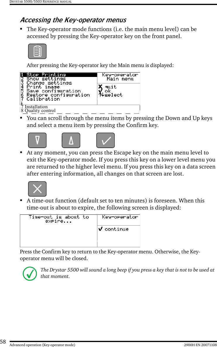 58 2900H EN 20071108Advanced operation (Key-operator mode)DRYSTAR 5500/5503 REFERENCE MANUALAccessing the Key-operator menus•The Key-operator mode functions (i.e. the main menu level) can be accessed by pressing the Key-operator key on the front panel.After pressing the Key-operator key the Main menu is displayed:•You can scroll through the menu items by pressing the Down and Up keys and select a menu item by pressing the Confirm key.•At any moment, you can press the Escape key on the main menu level to exit the Key-operator mode. If you press this key on a lower level menu you are returned to the higher level menu. If you press this key on a data screen after entering information, all changes on that screen are lost.•A time-out function (default set to ten minutes) is foreseen. When this time-out is about to expire, the following screen is displayed:Press the Confirm key to return to the Key-operator menu. Otherwise, the Key-operator menu will be closed.The Drystar 5500 will sound a long beep if you press a key that is not to be used at that moment.7 Installation8 Quality control