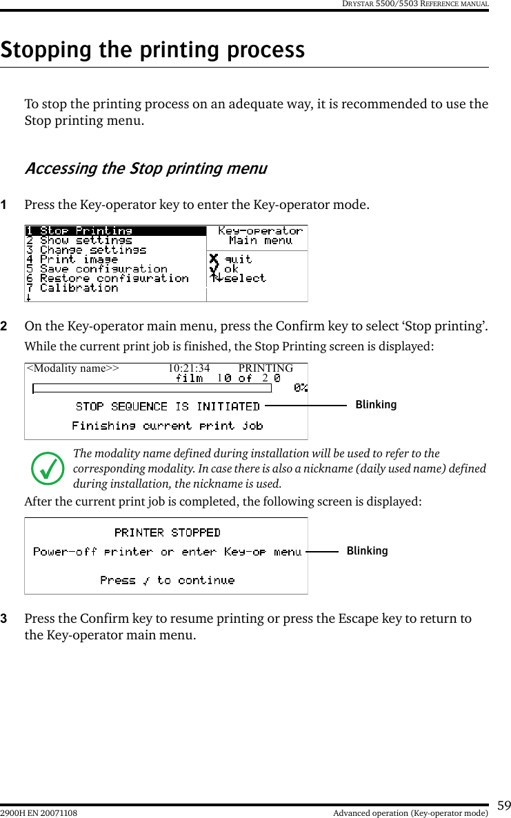 592900H EN 20071108 Advanced operation (Key-operator mode)DRYSTAR 5500/5503 REFERENCE MANUALStopping the printing processTo stop the printing process on an adequate way, it is recommended to use theStop printing menu.Accessing the Stop printing menu1Press the Key-operator key to enter the Key-operator mode.2On the Key-operator main menu, press the Confirm key to select ‘Stop printing’.While the current print job is finished, the Stop Printing screen is displayed:After the current print job is completed, the following screen is displayed:3Press the Confirm key to resume printing or press the Escape key to return to the Key-operator main menu.The modality name defined during installation will be used to refer to the corresponding modality. In case there is also a nickname (daily used name) defined during installation, the nickname is used.&lt;Modality name&gt;&gt; 10:21:34 PRINTING1 2BlinkingBlinking