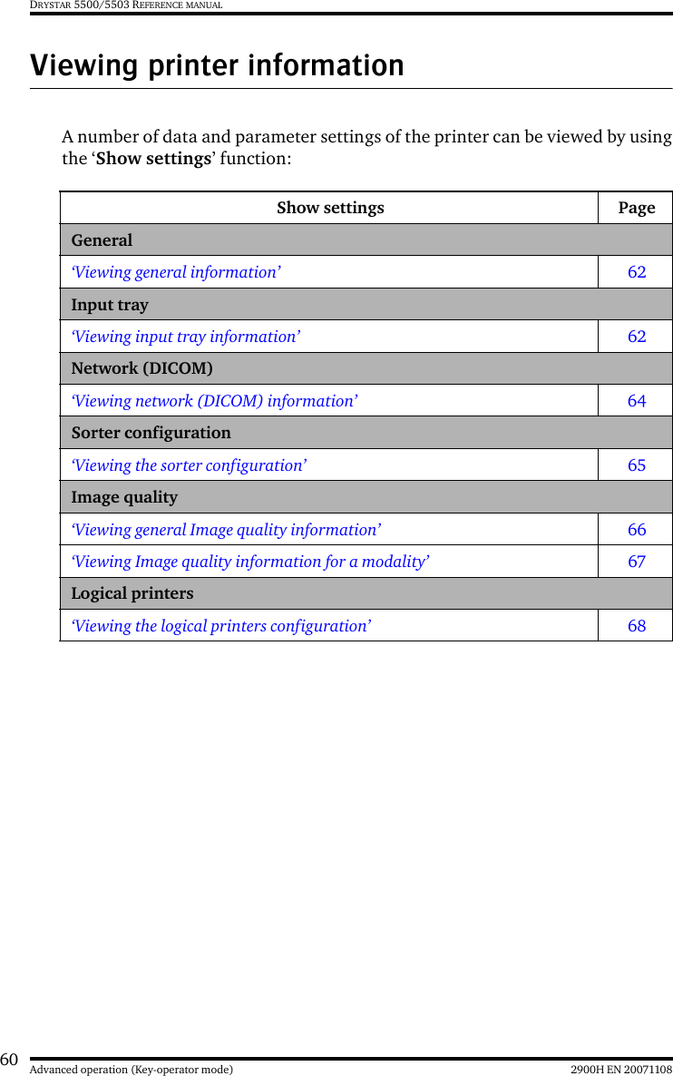 60 2900H EN 20071108Advanced operation (Key-operator mode)DRYSTAR 5500/5503 REFERENCE MANUALViewing printer informationA number of data and parameter settings of the printer can be viewed by usingthe ‘Show settings’ function:Show settings PageGeneral‘Viewing general information’ 62Input tray‘Viewing input tray information’ 62Network (DICOM)‘Viewing network (DICOM) information’ 64Sorter configuration‘Viewing the sorter configuration’ 65Image quality‘Viewing general Image quality information’ 66‘Viewing Image quality information for a modality’ 67Logical printers‘Viewing the logical printers configuration’ 68