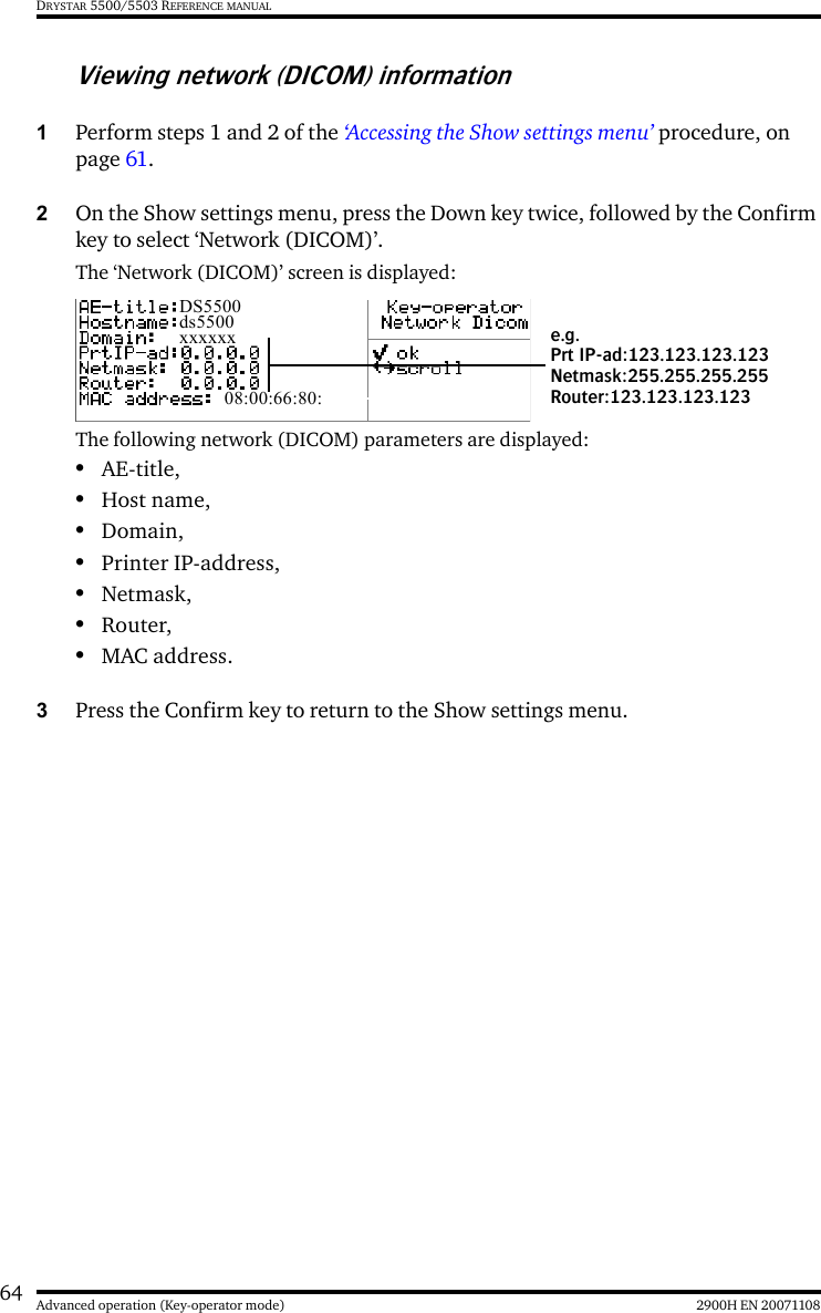 64 2900H EN 20071108Advanced operation (Key-operator mode)DRYSTAR 5500/5503 REFERENCE MANUALViewing network (DICOM) information1Perform steps 1 and 2 of the ‘Accessing the Show settings menu’ procedure, on page 61.2On the Show settings menu, press the Down key twice, followed by the Confirm key to select ‘Network (DICOM)’.The ‘Network (DICOM)’ screen is displayed:The following network (DICOM) parameters are displayed:•AE-title,•Host name,•Domain,•Printer IP-address,•Netmask,•Router,•MAC address.3Press the Confirm key to return to the Show settings menu.DS5500ds5500xxxxxx08:00:66:80:e.g.Prt IP-ad:123.123.123.123Netmask:255.255.255.255Router:123.123.123.123