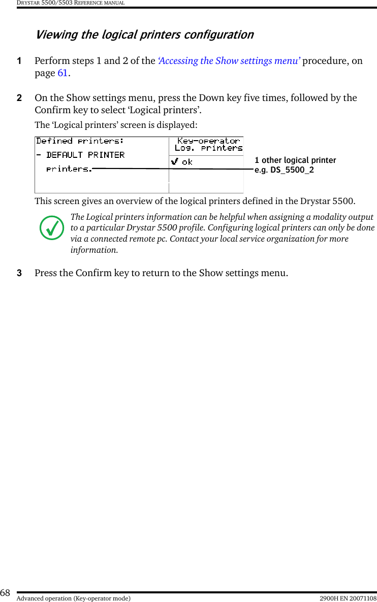 68 2900H EN 20071108Advanced operation (Key-operator mode)DRYSTAR 5500/5503 REFERENCE MANUALViewing the logical printers configuration1Perform steps 1 and 2 of the ‘Accessing the Show settings menu’ procedure, on page 61.2On the Show settings menu, press the Down key five times, followed by the Confirm key to select ‘Logical printers’.The ‘Logical printers’ screen is displayed:This screen gives an overview of the logical printers defined in the Drystar 5500.3Press the Confirm key to return to the Show settings menu.The Logical printers information can be helpful when assigning a modality output to a particular Drystar 5500 profile. Configuring logical printers can only be done via a connected remote pc. Contact your local service organization for more information.1 other logical printer e.g. DS_5500_2