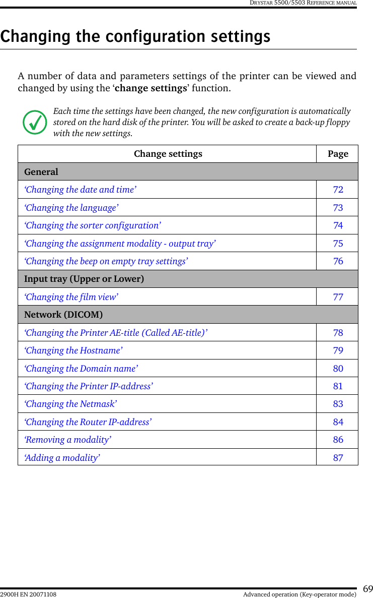 692900H EN 20071108 Advanced operation (Key-operator mode)DRYSTAR 5500/5503 REFERENCE MANUALChanging the configuration settingsA number of data and parameters settings of the printer can be viewed andchanged by using the ‘change settings’ function.Each time the settings have been changed, the new configuration is automatically stored on the hard disk of the printer. You will be asked to create a back-up floppy with the new settings.Change settings PageGeneral‘Changing the date and time’ 72‘Changing the language’ 73‘Changing the sorter configuration’ 74‘Changing the assignment modality - output tray’ 75‘Changing the beep on empty tray settings’ 76Input tray (Upper or Lower)‘Changing the film view’ 77Network (DICOM)‘Changing the Printer AE-title (Called AE-title)’ 78‘Changing the Hostname’ 79‘Changing the Domain name’ 80‘Changing the Printer IP-address’ 81‘Changing the Netmask’ 83‘Changing the Router IP-address’ 84‘Removing a modality’ 86‘Adding a modality’ 87