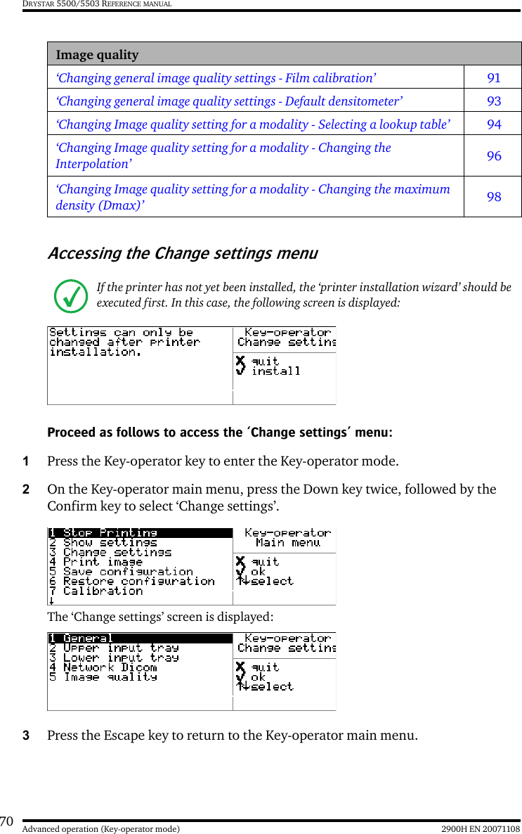 70 2900H EN 20071108Advanced operation (Key-operator mode)DRYSTAR 5500/5503 REFERENCE MANUALAccessing the Change settings menuProceed as follows to access the ‘Change settings’ menu:1Press the Key-operator key to enter the Key-operator mode.2On the Key-operator main menu, press the Down key twice, followed by the Confirm key to select ‘Change settings’.The ‘Change settings’ screen is displayed:3Press the Escape key to return to the Key-operator main menu.Image quality‘Changing general image quality settings - Film calibration’ 91‘Changing general image quality settings - Default densitometer’ 93‘Changing Image quality setting for a modality - Selecting a lookup table’ 94‘Changing Image quality setting for a modality - Changing the Interpolation’ 96‘Changing Image quality setting for a modality - Changing the maximum density (Dmax)’ 98If the printer has not yet been installed, the ‘printer installation wizard’ should be executed first. In this case, the following screen is displayed: