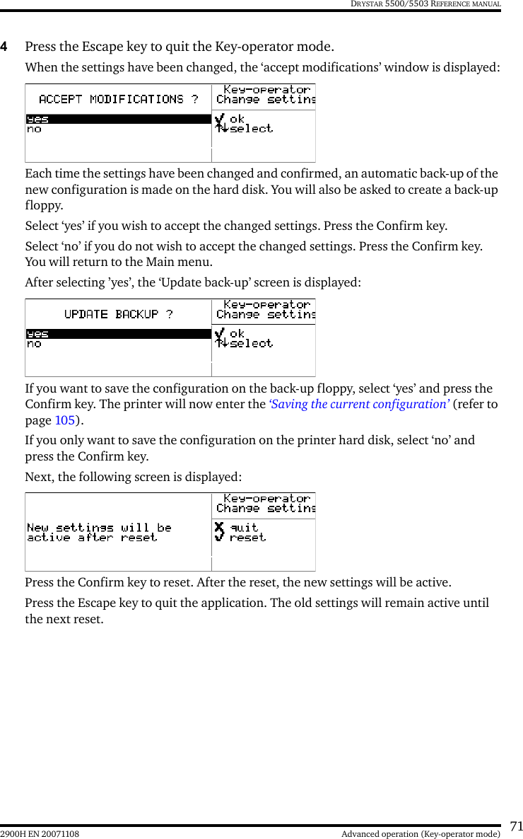 712900H EN 20071108 Advanced operation (Key-operator mode)DRYSTAR 5500/5503 REFERENCE MANUAL4Press the Escape key to quit the Key-operator mode.When the settings have been changed, the ‘accept modifications’ window is displayed:Each time the settings have been changed and confirmed, an automatic back-up of the new configuration is made on the hard disk. You will also be asked to create a back-up floppy.Select ‘yes’ if you wish to accept the changed settings. Press the Confirm key.Select ‘no’ if you do not wish to accept the changed settings. Press the Confirm key. You will return to the Main menu.After selecting ’yes’, the ‘Update back-up’ screen is displayed:If you want to save the configuration on the back-up floppy, select ‘yes’ and press the Confirm key. The printer will now enter the ‘Saving the current configuration’ (refer to page 105).If you only want to save the configuration on the printer hard disk, select ‘no’ and press the Confirm key.Next, the following screen is displayed:Press the Confirm key to reset. After the reset, the new settings will be active.Press the Escape key to quit the application. The old settings will remain active until the next reset.