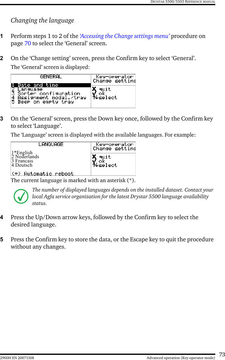 732900H EN 20071108 Advanced operation (Key-operator mode)DRYSTAR 5500/5503 REFERENCE MANUALChanging the language1Perform steps 1 to 2 of the ‘Accessing the Change settings menu’ procedure on page 70 to select the ‘General’ screen.2On the ‘Change setting’ screen, press the Confirm key to select ‘General’.The ‘General’ screen is displayed:3On the ‘General’ screen, press the Down key once, followed by the Confirm key to select ‘Language’.The ‘Language’ screen is displayed with the available languages. For example:The current language is marked with an asterisk (*).4Press the Up/Down arrow keys, followed by the Confirm key to select the desired language.5Press the Confirm key to store the data, or the Escape key to quit the procedure without any changes.The number of displayed languages depends on the installed dataset. Contact your local Agfa service organization for the latest Drystar 5500 language availability status.1*English2 Nederlands3 Francais4 Deutsch