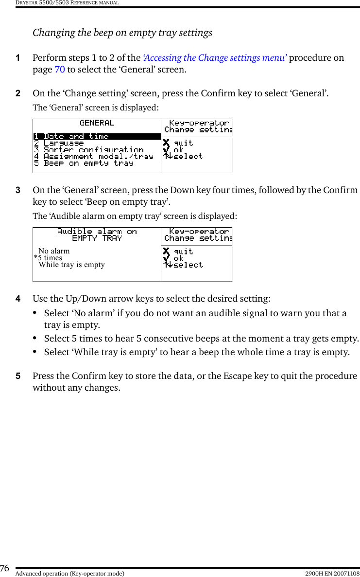 76 2900H EN 20071108Advanced operation (Key-operator mode)DRYSTAR 5500/5503 REFERENCE MANUALChanging the beep on empty tray settings1Perform steps 1 to 2 of the ‘Accessing the Change settings menu’ procedure on page 70 to select the ‘General’ screen.2On the ‘Change setting’ screen, press the Confirm key to select ‘General’.The ‘General’ screen is displayed:3On the ‘General’ screen, press the Down key four times, followed by the Confirm key to select ‘Beep on empty tray’.The ‘Audible alarm on empty tray’ screen is displayed:4Use the Up/Down arrow keys to select the desired setting:•Select ‘No alarm’ if you do not want an audible signal to warn you that a tray is empty. •Select 5 times to hear 5 consecutive beeps at the moment a tray gets empty.•Select ‘While tray is empty’ to hear a beep the whole time a tray is empty.5Press the Confirm key to store the data, or the Escape key to quit the procedure without any changes.No alarm*5 timesWhile tray is empty
