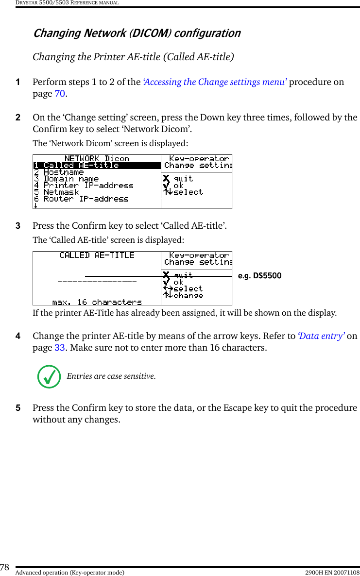 78 2900H EN 20071108Advanced operation (Key-operator mode)DRYSTAR 5500/5503 REFERENCE MANUALChanging Network (DICOM) configurationChanging the Printer AE-title (Called AE-title)1Perform steps 1 to 2 of the ‘Accessing the Change settings menu’ procedure on page 70.2On the ‘Change setting’ screen, press the Down key three times, followed by the Confirm key to select ‘Network Dicom’.The ‘Network Dicom’ screen is displayed:3Press the Confirm key to select ‘Called AE-title’.The ‘Called AE-title’ screen is displayed:If the printer AE-Title has already been assigned, it will be shown on the display.4Change the printer AE-title by means of the arrow keys. Refer to ‘Data entry’ on page 33. Make sure not to enter more than 16 characters.5Press the Confirm key to store the data, or the Escape key to quit the procedure without any changes.Entries are case sensitive.e.g. DS5500e.g. DS5500