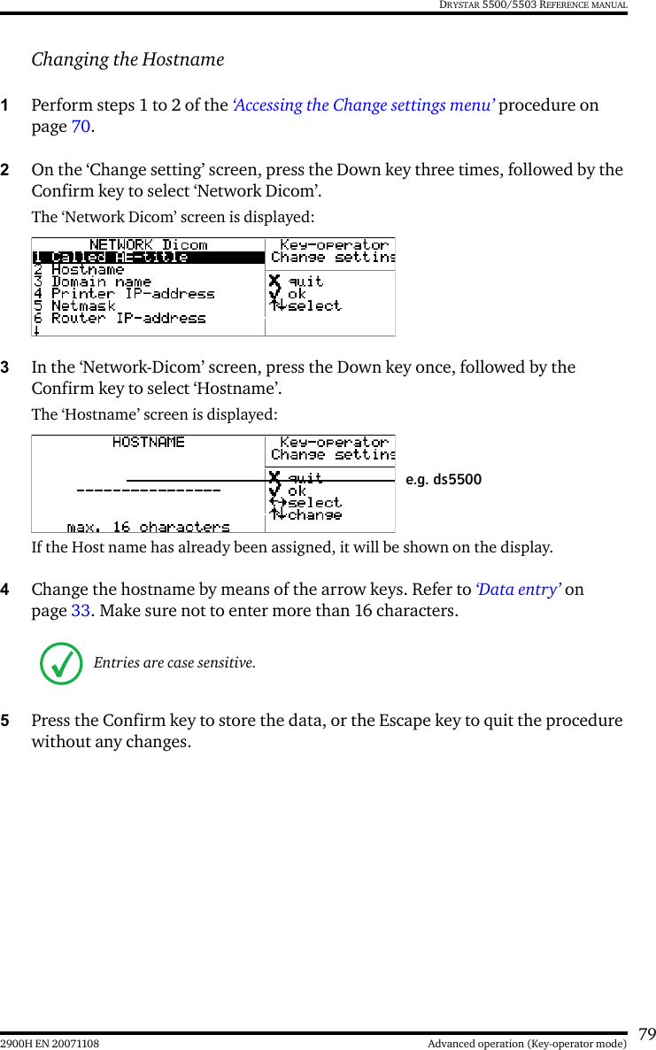 792900H EN 20071108 Advanced operation (Key-operator mode)DRYSTAR 5500/5503 REFERENCE MANUALChanging the Hostname1Perform steps 1 to 2 of the ‘Accessing the Change settings menu’ procedure on page 70.2On the ‘Change setting’ screen, press the Down key three times, followed by the Confirm key to select ‘Network Dicom’.The ‘Network Dicom’ screen is displayed:3In the ‘Network-Dicom’ screen, press the Down key once, followed by the Confirm key to select ‘Hostname’.The ‘Hostname’ screen is displayed:If the Host name has already been assigned, it will be shown on the display.4Change the hostname by means of the arrow keys. Refer to ‘Data entry’ on page 33. Make sure not to enter more than 16 characters.5Press the Confirm key to store the data, or the Escape key to quit the procedure without any changes.Entries are case sensitive.e.g. ds5500