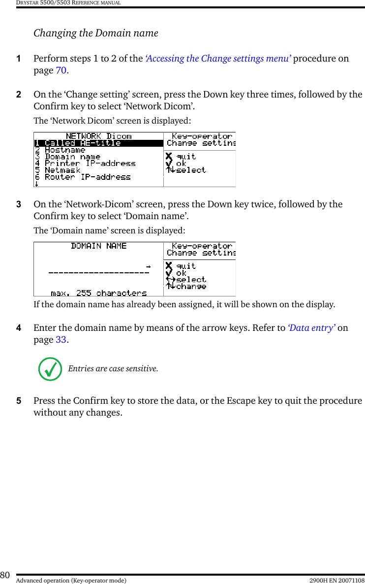 80 2900H EN 20071108Advanced operation (Key-operator mode)DRYSTAR 5500/5503 REFERENCE MANUALChanging the Domain name1Perform steps 1 to 2 of the ‘Accessing the Change settings menu’ procedure on page 70.2On the ‘Change setting’ screen, press the Down key three times, followed by the Confirm key to select ‘Network Dicom’.The ‘Network Dicom’ screen is displayed:3On the ‘Network-Dicom’ screen, press the Down key twice, followed by the Confirm key to select ‘Domain name’.The ‘Domain name’ screen is displayed:If the domain name has already been assigned, it will be shown on the display.4Enter the domain name by means of the arrow keys. Refer to ‘Data entry’ on page 33.5Press the Confirm key to store the data, or the Escape key to quit the procedure without any changes.Entries are case sensitive.