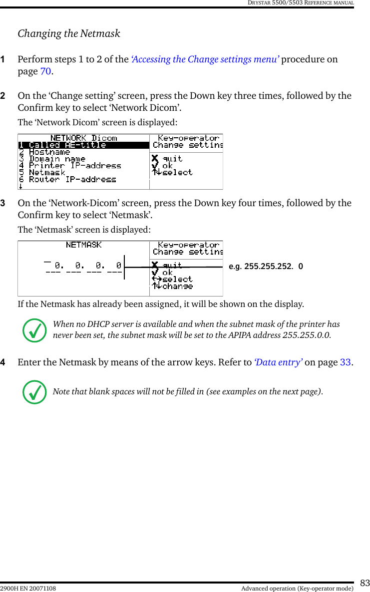 832900H EN 20071108 Advanced operation (Key-operator mode)DRYSTAR 5500/5503 REFERENCE MANUALChanging the Netmask1Perform steps 1 to 2 of the ‘Accessing the Change settings menu’ procedure on page 70.2On the ‘Change setting’ screen, press the Down key three times, followed by the Confirm key to select ‘Network Dicom’.The ‘Network Dicom’ screen is displayed:3On the ‘Network-Dicom’ screen, press the Down key four times, followed by the Confirm key to select ‘Netmask’.The ‘Netmask’ screen is displayed:If the Netmask has already been assigned, it will be shown on the display.4Enter the Netmask by means of the arrow keys. Refer to ‘Data entry’ on page 33.When no DHCP server is available and when the subnet mask of the printer has never been set, the subnet mask will be set to the APIPA address 255.255.0.0.Note that blank spaces will not be filled in (see examples on the next page).e.g. 255.255.252. 0