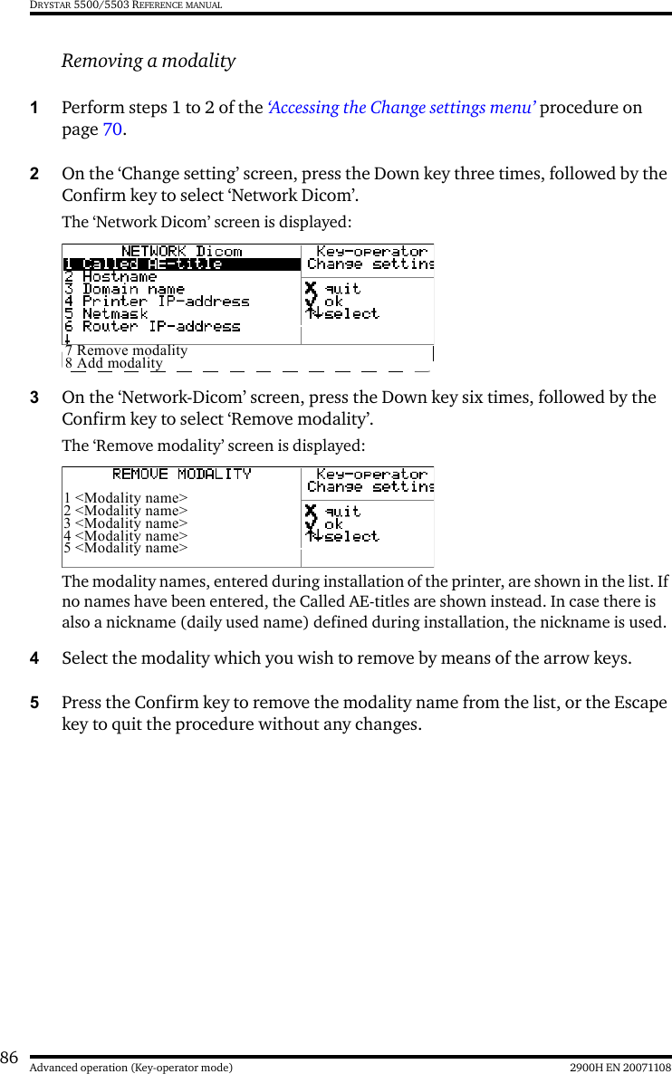 86 2900H EN 20071108Advanced operation (Key-operator mode)DRYSTAR 5500/5503 REFERENCE MANUALRemoving a modality1Perform steps 1 to 2 of the ‘Accessing the Change settings menu’ procedure on page 70.2On the ‘Change setting’ screen, press the Down key three times, followed by the Confirm key to select ‘Network Dicom’.The ‘Network Dicom’ screen is displayed:3On the ‘Network-Dicom’ screen, press the Down key six times, followed by the Confirm key to select ‘Remove modality’.The ‘Remove modality’ screen is displayed:The modality names, entered during installation of the printer, are shown in the list. If no names have been entered, the Called AE-titles are shown instead. In case there is also a nickname (daily used name) defined during installation, the nickname is used.4Select the modality which you wish to remove by means of the arrow keys.5Press the Confirm key to remove the modality name from the list, or the Escape key to quit the procedure without any changes.7 Remove modality8 Add modality1 &lt;Modality name&gt;2 &lt;Modality name&gt;3 &lt;Modality name&gt;4 &lt;Modality name&gt;5 &lt;Modality name&gt;