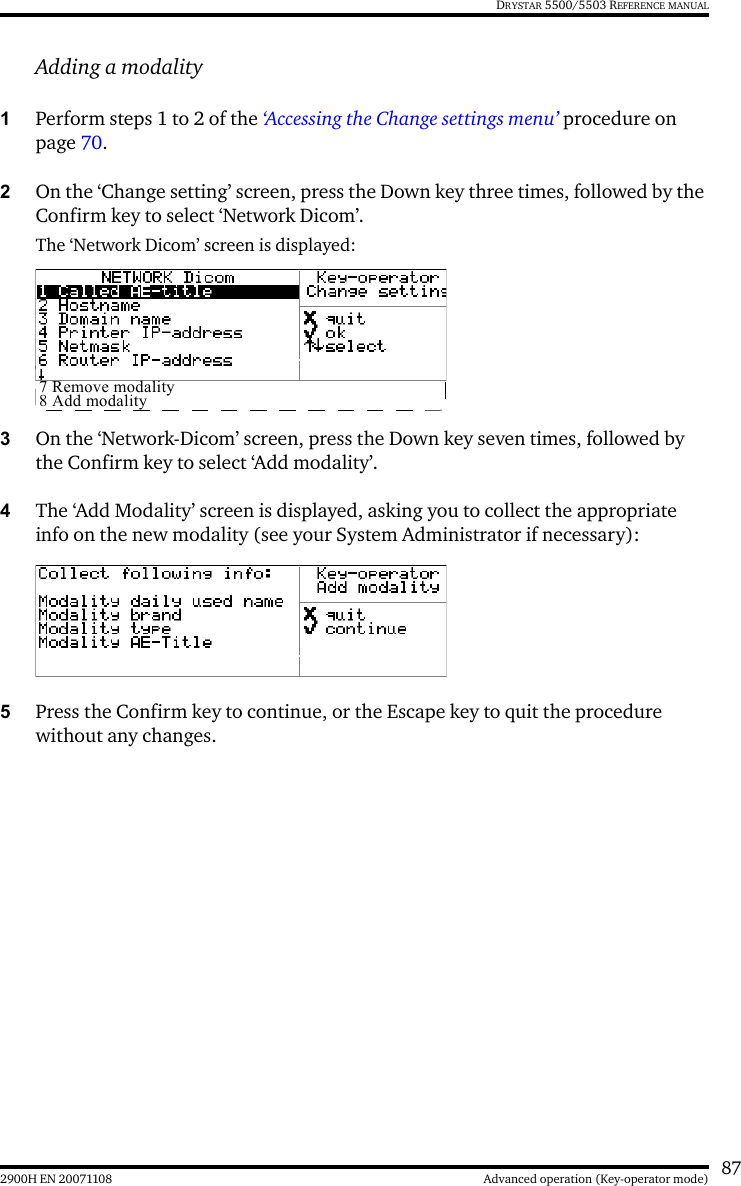 872900H EN 20071108 Advanced operation (Key-operator mode)DRYSTAR 5500/5503 REFERENCE MANUALAdding a modality1Perform steps 1 to 2 of the ‘Accessing the Change settings menu’ procedure on page 70.2On the ‘Change setting’ screen, press the Down key three times, followed by the Confirm key to select ‘Network Dicom’.The ‘Network Dicom’ screen is displayed:3On the ‘Network-Dicom’ screen, press the Down key seven times, followed by the Confirm key to select ‘Add modality’.4The ‘Add Modality’ screen is displayed, asking you to collect the appropriate info on the new modality (see your System Administrator if necessary):5Press the Confirm key to continue, or the Escape key to quit the procedure without any changes.7 Remove modality8 Add modality