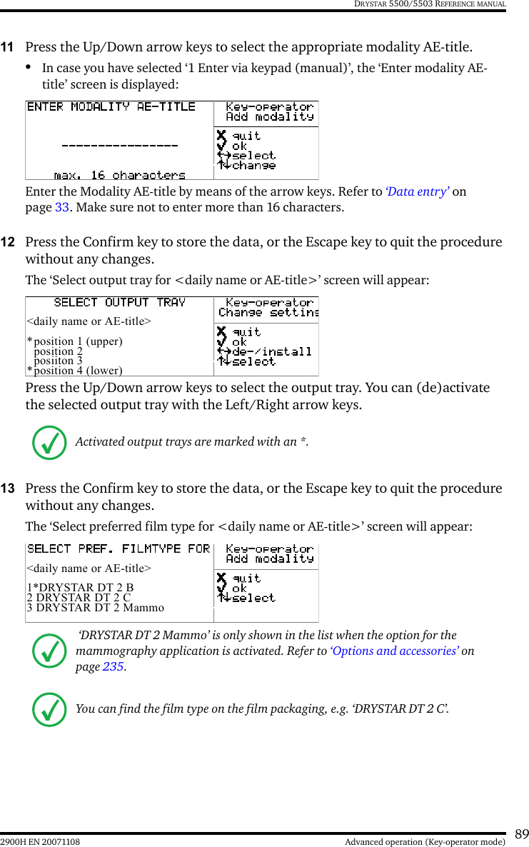 892900H EN 20071108 Advanced operation (Key-operator mode)DRYSTAR 5500/5503 REFERENCE MANUAL11 Press the Up/Down arrow keys to select the appropriate modality AE-title. •In case you have selected ‘1 Enter via keypad (manual)’, the ‘Enter modality AE-title’ screen is displayed:Enter the Modality AE-title by means of the arrow keys. Refer to ‘Data entry’ on page 33. Make sure not to enter more than 16 characters.12 Press the Confirm key to store the data, or the Escape key to quit the procedure without any changes.The ‘Select output tray for &lt;daily name or AE-title&gt;’ screen will appear:Press the Up/Down arrow keys to select the output tray. You can (de)activate the selected output tray with the Left/Right arrow keys.13 Press the Confirm key to store the data, or the Escape key to quit the procedure without any changes.The ‘Select preferred film type for &lt;daily name or AE-title&gt;’ screen will appear:Activated output trays are marked with an *. ‘DRYSTAR DT 2 Mammo’ is only shown in the list when the option for the mammography application is activated. Refer to ‘Options and accessories’ on page 235.You can find the film type on the film packaging, e.g. ‘DRYSTAR DT 2 C’.&lt;daily name or AE-title&gt;*position 1 (upper)position 2posiiton 3*position 4 (lower)&lt;daily name or AE-title&gt;1*DRYSTAR DT 2 B2 DRYSTAR DT 2 C3 DRYSTAR DT 2 Mammo