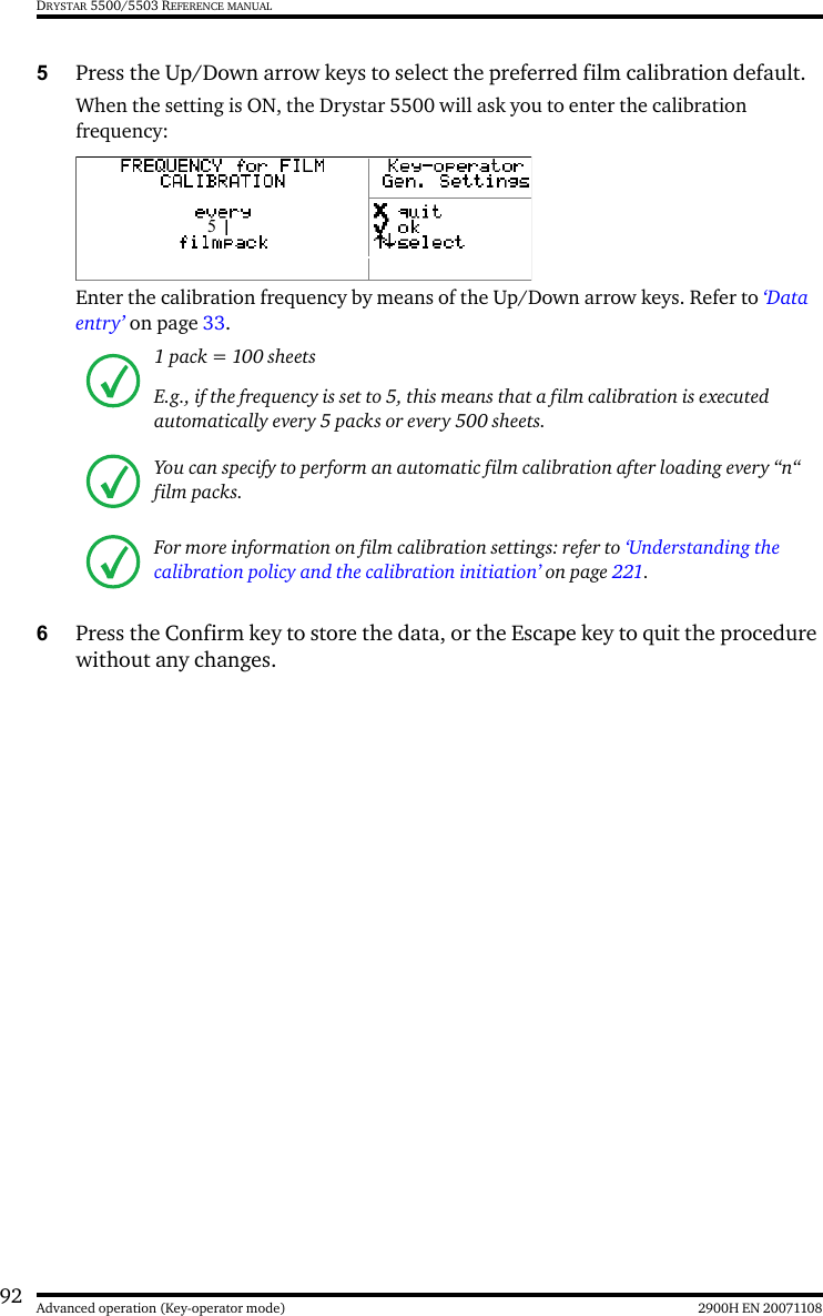 92 2900H EN 20071108Advanced operation (Key-operator mode)DRYSTAR 5500/5503 REFERENCE MANUAL5Press the Up/Down arrow keys to select the preferred film calibration default.When the setting is ON, the Drystar 5500 will ask you to enter the calibration frequency:Enter the calibration frequency by means of the Up/Down arrow keys. Refer to ‘Data entry’ on page 33.6Press the Confirm key to store the data, or the Escape key to quit the procedure without any changes.1 pack = 100 sheetsE.g., if the frequency is set to 5, this means that a film calibration is executed automatically every 5 packs or every 500 sheets.You can specify to perform an automatic film calibration after loading every “n“ film packs.For more information on film calibration settings: refer to ‘Understanding the calibration policy and the calibration initiation’ on page 221. 5