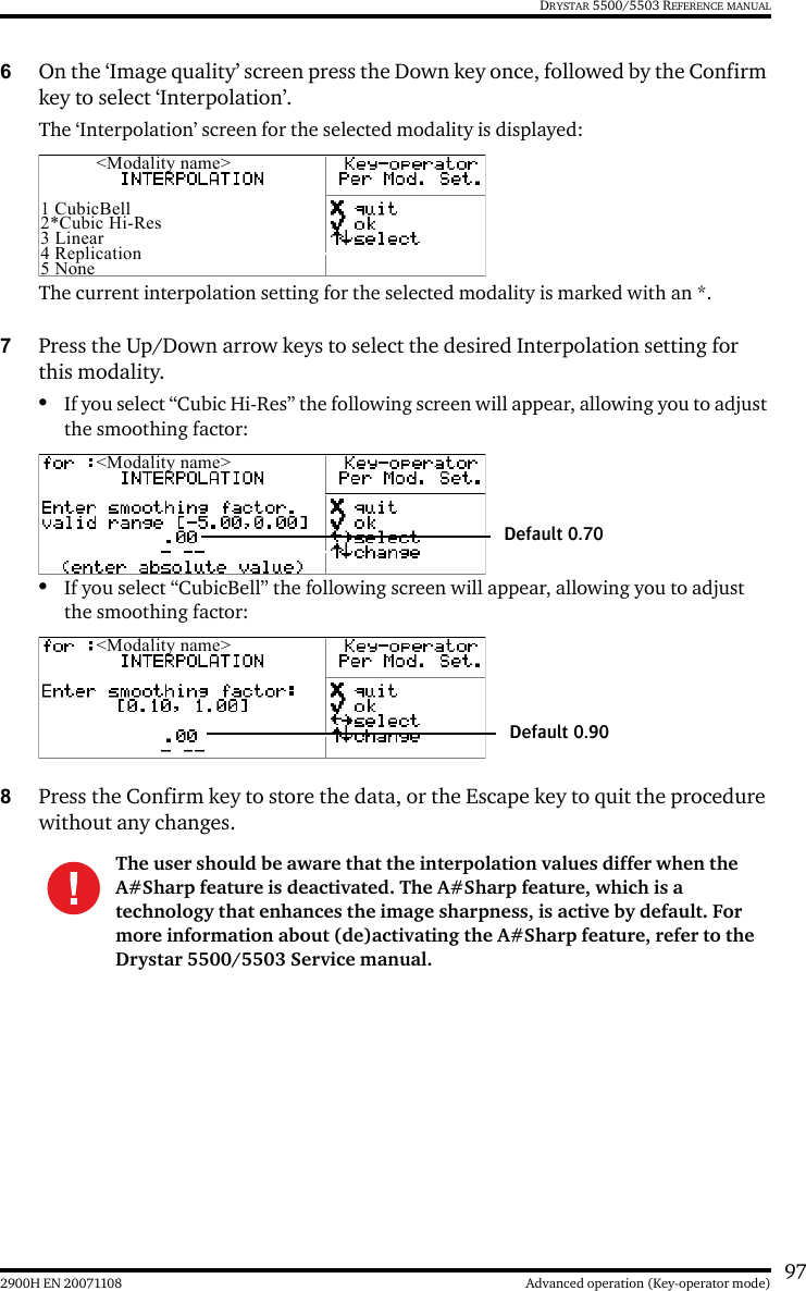 972900H EN 20071108 Advanced operation (Key-operator mode)DRYSTAR 5500/5503 REFERENCE MANUAL6On the ‘Image quality’ screen press the Down key once, followed by the Confirm key to select ‘Interpolation’.The ‘Interpolation’ screen for the selected modality is displayed:The current interpolation setting for the selected modality is marked with an *.7Press the Up/Down arrow keys to select the desired Interpolation setting for this modality.•If you select “Cubic Hi-Res” the following screen will appear, allowing you to adjust the smoothing factor:•If you select “CubicBell” the following screen will appear, allowing you to adjust the smoothing factor:8Press the Confirm key to store the data, or the Escape key to quit the procedure without any changes.The user should be aware that the interpolation values differ when the A#Sharp feature is deactivated. The A#Sharp feature, which is a technology that enhances the image sharpness, is active by default. For more information about (de)activating the A#Sharp feature, refer to the Drystar 5500/5503 Service manual.&lt;Modality name&gt;1 CubicBell2*Cubic Hi-Res3 Linear4 Replication5 None&lt;Modality name&gt;Default 0.70&lt;Modality name&gt;Default 0.90