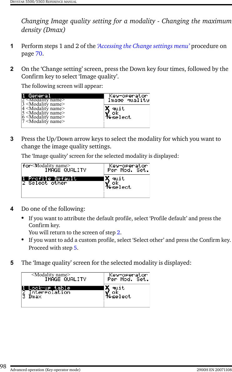 98 2900H EN 20071108Advanced operation (Key-operator mode)DRYSTAR 5500/5503 REFERENCE MANUALChanging Image quality setting for a modality - Changing the maximumdensity (Dmax)1Perform steps 1 and 2 of the ‘Accessing the Change settings menu’ procedure on page 70.2On the ‘Change setting’ screen, press the Down key four times, followed by the Confirm key to select ‘Image quality’.The following screen will appear:3Press the Up/Down arrow keys to select the modality for which you want to change the image quality settings.The ‘Image quality’ screen for the selected modality is displayed:4Do one of the following:•If you want to attribute the default profile, select ‘Profile default’ and press the Confirm key.You will return to the screen of step 2.•If you want to add a custom profile, select ‘Select other’ and press the Confirm key.Proceed with step 5.5The ‘Image quality’ screen for the selected modality is displayed:2 &lt;Modality name&gt;3 &lt;Modality name&gt;4 &lt;Modality name&gt;5 &lt;Modality name&gt;6 &lt;Modality name&gt;7 &lt;Modality name&gt;&lt;Modality name&gt;&lt;Modality name&gt;