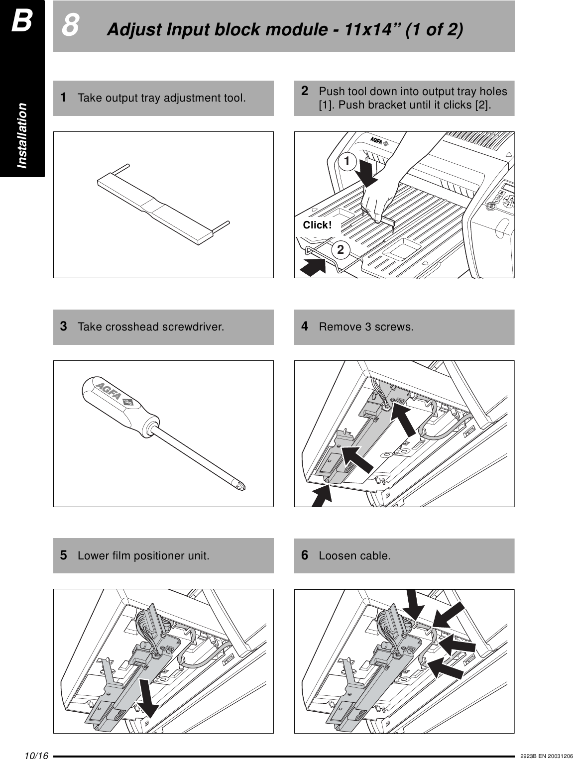 10/16 2923B EN 200312068Adjust Input block module - 11x14&rdquo; (1 of 2)1Take output tray adjustment tool.3Take crosshead screwdriver.5Lower film positioner unit.2Push tool down into output tray holes [1]. Push bracket until it clicks [2].4Remove 3 screws.6Loosen cable.12Click!InstallationB