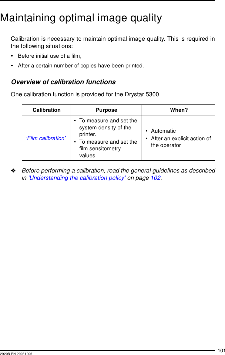 1012920B EN 20031206Maintaining optimal image qualityCalibration is necessary to maintain optimal image quality. This is required inthe following situations:&bull;Before initial use of a film,&bull;After a certain number of copies have been printed.Overview of calibration functionsOne calibration function is provided for the Drystar 5300."Before performing a calibration, read the general guidelines as describedin &lsquo;Understanding the calibration policy&rsquo; on page 102.Calibration Purpose When?&lsquo;Film calibration&rsquo;&bull; To measure and set the system density of the printer.&bull; To measure and set the film sensitometry values.&bull; Automatic&bull; After an explicit action of the operator