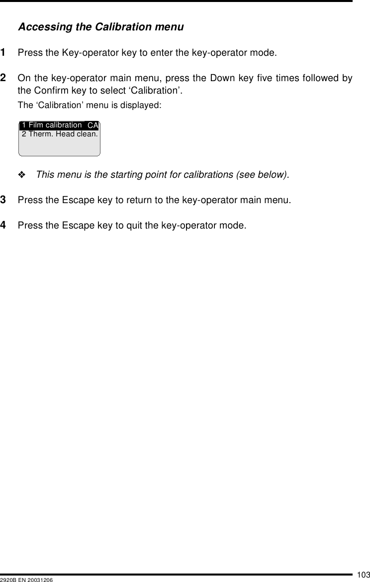 1032920B EN 20031206Accessing the Calibration menu1Press the Key-operator key to enter the key-operator mode.2On the key-operator main menu, press the Down key five times followed bythe Confirm key to select &lsquo;Calibration&rsquo;.The &lsquo;Calibration&rsquo; menu is displayed:"This menu is the starting point for calibrations (see below).3Press the Escape key to return to the key-operator main menu.4Press the Escape key to quit the key-operator mode.CA1 Film calibration2 Therm. Head clean.