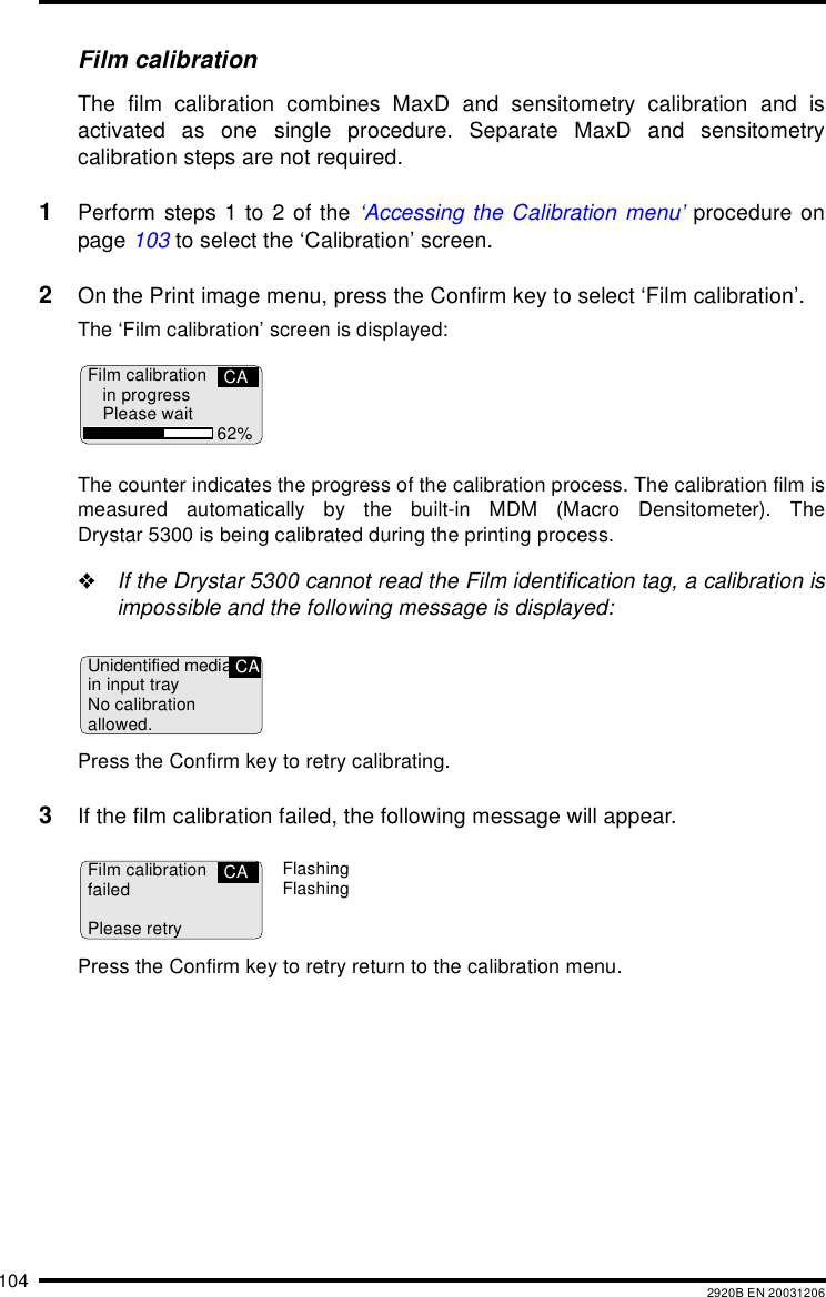 104 2920B EN 20031206Film calibrationThe film calibration combines MaxD and sensitometry calibration and isactivated as one single procedure. Separate MaxD and sensitometrycalibration steps are not required.1Perform steps 1 to 2 of the &lsquo;Accessing the Calibration menu&rsquo; procedure onpage 103 to select the &lsquo;Calibration&rsquo; screen.2On the Print image menu, press the Confirm key to select &lsquo;Film calibration&rsquo;.The &lsquo;Film calibration&rsquo; screen is displayed:The counter indicates the progress of the calibration process. The calibration film ismeasured automatically by the built-in MDM (Macro Densitometer). TheDrystar 5300 is being calibrated during the printing process."If the Drystar 5300 cannot read the Film identification tag, a calibration isimpossible and the following message is displayed:Press the Confirm key to retry calibrating.3If the film calibration failed, the following message will appear.Press the Confirm key to retry return to the calibration menu.Film calibrationin progressPlease wait 62%CAUnidentified mediain input trayNo calibrationallowed.CAFilm calibrationfailedPlease retryCA FlashingFlashing