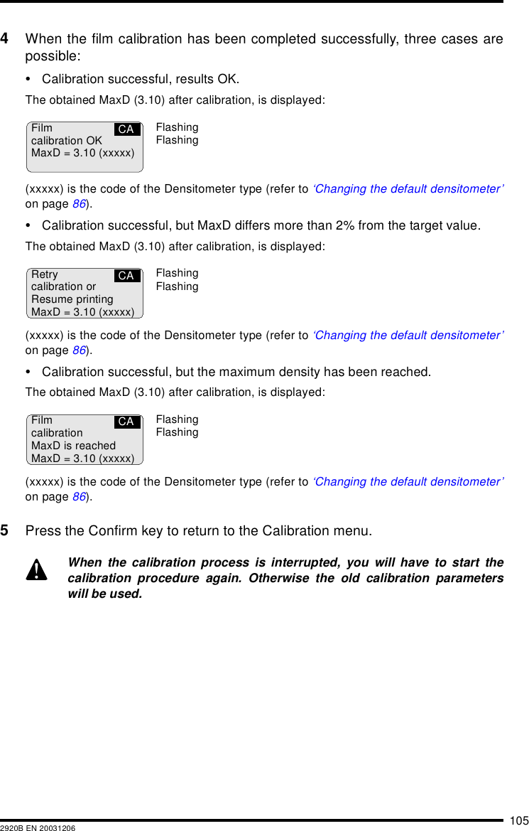 1052920B EN 200312064When the film calibration has been completed successfully, three cases arepossible:&bull;Calibration successful, results OK.The obtained MaxD (3.10) after calibration, is displayed:(xxxxx) is the code of the Densitometer type (refer to &lsquo;Changing the default densitometer&rsquo;on page 86).&bull;Calibration successful, but MaxD differs more than 2% from the target value.The obtained MaxD (3.10) after calibration, is displayed:(xxxxx) is the code of the Densitometer type (refer to &lsquo;Changing the default densitometer&rsquo;on page 86).&bull;Calibration successful, but the maximum density has been reached.The obtained MaxD (3.10) after calibration, is displayed:(xxxxx) is the code of the Densitometer type (refer to &lsquo;Changing the default densitometer&rsquo;on page 86).5Press the Confirm key to return to the Calibration menu.When the calibration process is interrupted, you will have to start thecalibration procedure again. Otherwise the old calibration parameterswill be used.Filmcalibration OKMaxD = 3.10 (xxxxx)CA FlashingFlashingRetrycalibration orResume printingMaxD = 3.10 (xxxxx)CA FlashingFlashingFilmcalibrationMaxD is reachedMaxD = 3.10 (xxxxx)CA FlashingFlashing