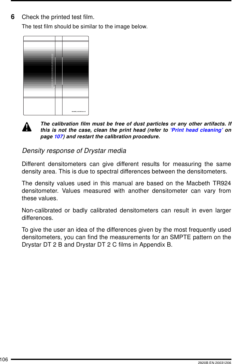 106 2920B EN 200312066Check the printed test film.The test film should be similar to the image below.Density response of Drystar mediaDifferent densitometers can give different results for measuring the samedensity area. This is due to spectral differences between the densitometers.The density values used in this manual are based on the Macbeth TR924densitometer. Values measured with another densitometer can vary fromthese values.Non-calibrated or badly calibrated densitometers can result in even largerdifferences.To give the user an idea of the differences given by the most frequently useddensitometers, you can find the measurements for an SMPTE pattern on theDrystar DT 2 B and Drystar DT 2 C films in Appendix B.The calibration film must be free of dust particles or any other artifacts. Ifthis is not the case, clean the print head (refer to &lsquo;Print head cleaning&rsquo; onpage 107) and restart the calibration procedure.