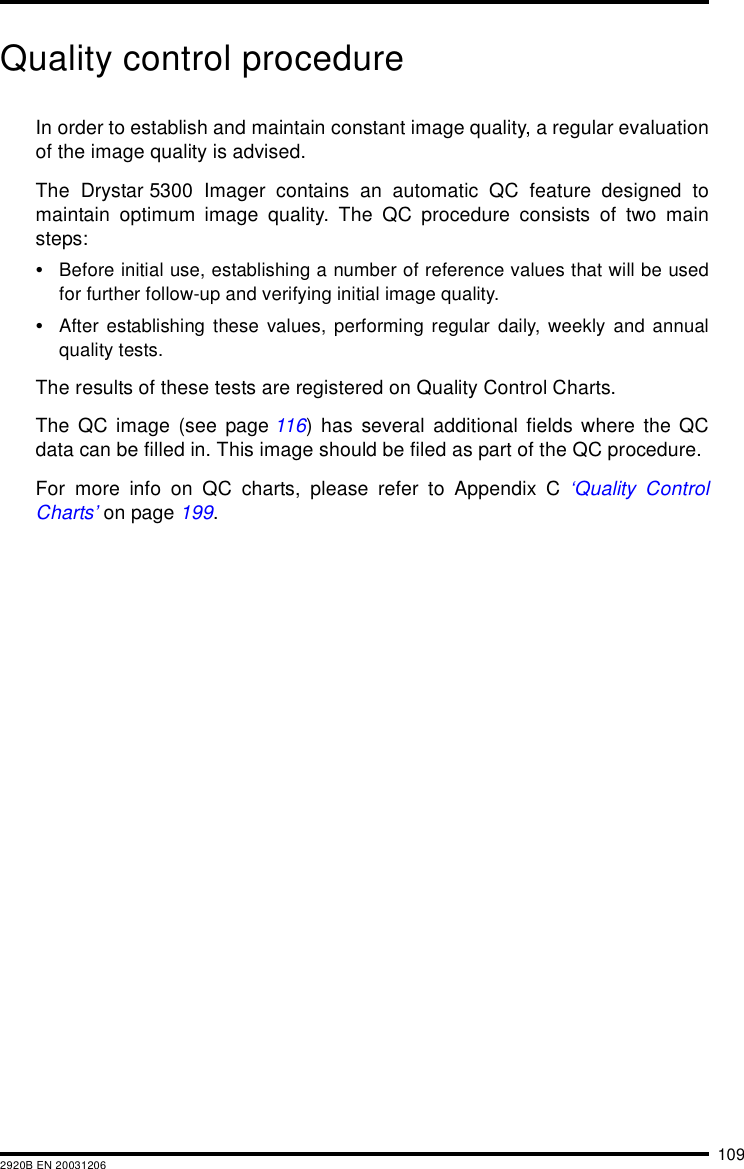 1092920B EN 20031206Quality control procedureIn order to establish and maintain constant image quality, a regular evaluationof the image quality is advised.The Drystar 5300 Imager contains an automatic QC feature designed tomaintain optimum image quality. The QC procedure consists of two mainsteps:&bull;Before initial use, establishing a number of reference values that will be usedfor further follow-up and verifying initial image quality.&bull;After establishing these values, performing regular daily, weekly and annualquality tests.The results of these tests are registered on Quality Control Charts.The QC image (see page 116) has several additional fields where the QCdata can be filled in. This image should be filed as part of the QC procedure.For more info on QC charts, please refer to Appendix C &lsquo;Quality ControlCharts&rsquo; on page 199.