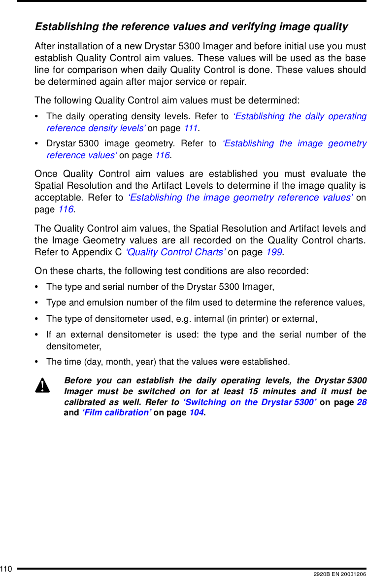 110 2920B EN 20031206Establishing the reference values and verifying image qualityAfter installation of a new Drystar 5300 Imager and before initial use you mustestablish Quality Control aim values. These values will be used as the baseline for comparison when daily Quality Control is done. These values shouldbe determined again after major service or repair.The following Quality Control aim values must be determined:&bull;The daily operating density levels. Refer to &lsquo;Establishing the daily operatingreference density levels&rsquo; on page 111.&bull;Drystar 5300 image geometry. Refer to &lsquo;Establishing the image geometryreference values&rsquo; on page 116.Once Quality Control aim values are established you must evaluate theSpatial Resolution and the Artifact Levels to determine if the image quality isacceptable. Refer to &lsquo;Establishing the image geometry reference values&rsquo; onpage 116.The Quality Control aim values, the Spatial Resolution and Artifact levels andthe Image Geometry values are all recorded on the Quality Control charts.Refer to Appendix C &lsquo;Quality Control Charts&rsquo; on page 199.On these charts, the following test conditions are also recorded:&bull;The type and serial number of the Drystar 5300 Imager,&bull;Type and emulsion number of the film used to determine the reference values,&bull;The type of densitometer used, e.g. internal (in printer) or external,&bull;If an external densitometer is used: the type and the serial number of thedensitometer,&bull;The time (day, month, year) that the values were established.Before you can establish the daily operating levels, the Drystar 5300Imager must be switched on for at least 15 minutes and it must becalibrated as well. Refer to &lsquo;Switching on the Drystar 5300&rsquo; on page 28and &lsquo;Film calibration&rsquo; on page 104.