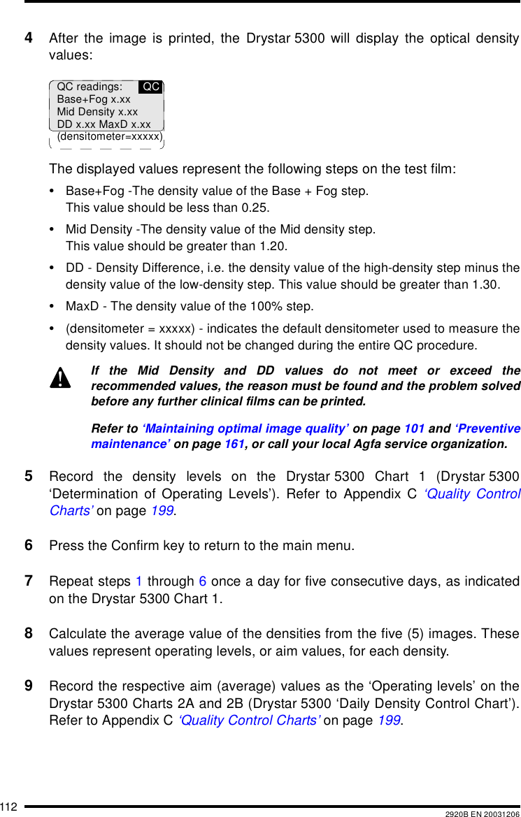 112 2920B EN 200312064After the image is printed, the Drystar 5300 will display the optical densityvalues:The displayed values represent the following steps on the test film:&bull;Base+Fog -The density value of the Base + Fog step.This value should be less than 0.25.&bull;Mid Density -The density value of the Mid density step.This value should be greater than 1.20.&bull;DD - Density Difference, i.e. the density value of the high-density step minus thedensity value of the low-density step. This value should be greater than 1.30.&bull;MaxD - The density value of the 100% step.&bull;(densitometer = xxxxx) - indicates the default densitometer used to measure thedensity values. It should not be changed during the entire QC procedure.5Record the density levels on the Drystar 5300 Chart 1 (Drystar 5300&lsquo;Determination of Operating Levels&rsquo;). Refer to Appendix C &lsquo;Quality ControlCharts&rsquo; on page 199.6Press the Confirm key to return to the main menu.7Repeat steps 1 through 6 once a day for five consecutive days, as indicatedon the Drystar 5300 Chart 1.8Calculate the average value of the densities from the five (5) images. Thesevalues represent operating levels, or aim values, for each density.9Record the respective aim (average) values as the &lsquo;Operating levels&rsquo; on theDrystar 5300 Charts 2A and 2B (Drystar 5300 &lsquo;Daily Density Control Chart&rsquo;).Refer to Appendix C &lsquo;Quality Control Charts&rsquo; on page 199.If the Mid Density and DD values do not meet or exceed therecommended values, the reason must be found and the problem solvedbefore any further clinical films can be printed.Refer to &lsquo;Maintaining optimal image quality&rsquo; on page 101 and &lsquo;Preventivemaintenance&rsquo; on page 161, or call your local Agfa service organization.QC readings:Base+Fog x.xxMid Density x.xxDD x.xx MaxD x.xx(densitometer=xxxxx)QC