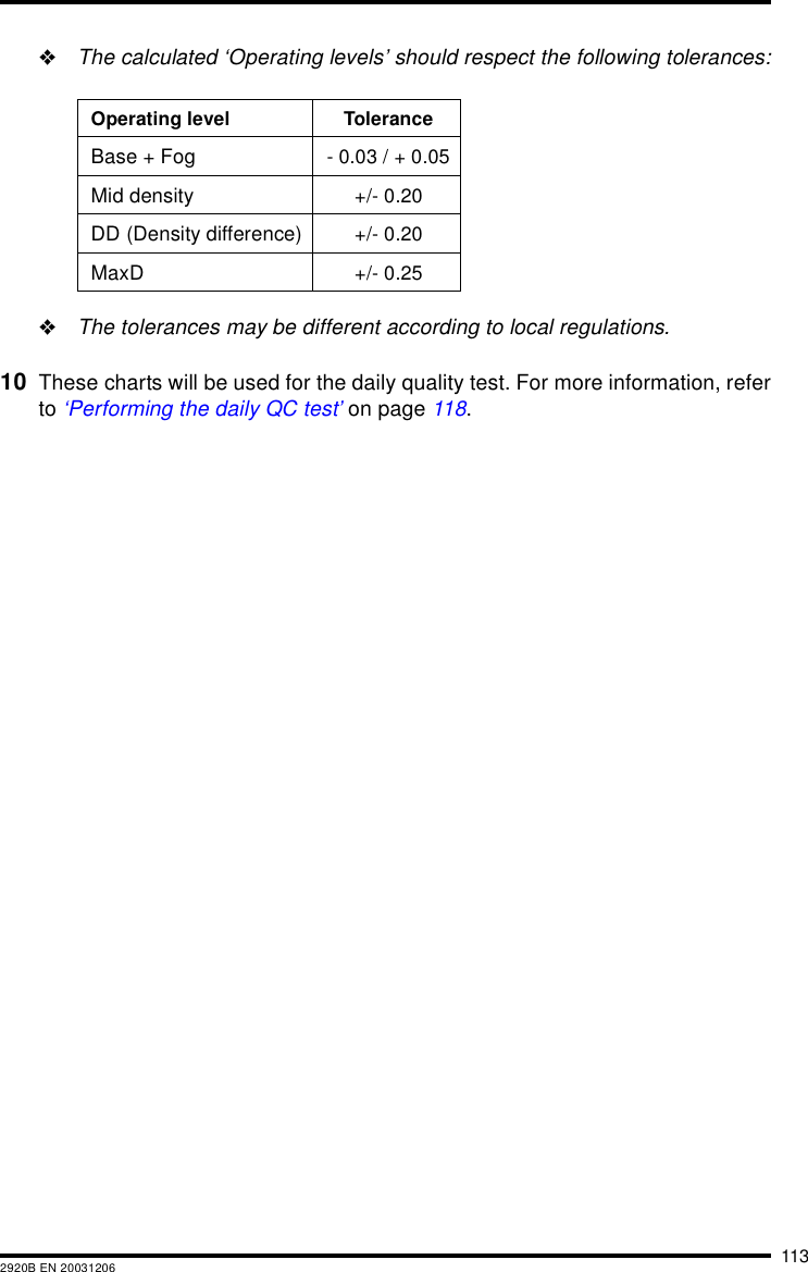 1132920B EN 20031206"The calculated &lsquo;Operating levels&rsquo; should respect the following tolerances:"The tolerances may be different according to local regulations.10 These charts will be used for the daily quality test. For more information, referto &lsquo;Performing the daily QC test&rsquo; on page 118.Operating level ToleranceBase + Fog - 0.03 / + 0.05Mid density +/- 0.20DD (Density difference) +/- 0.20MaxD +/- 0.25