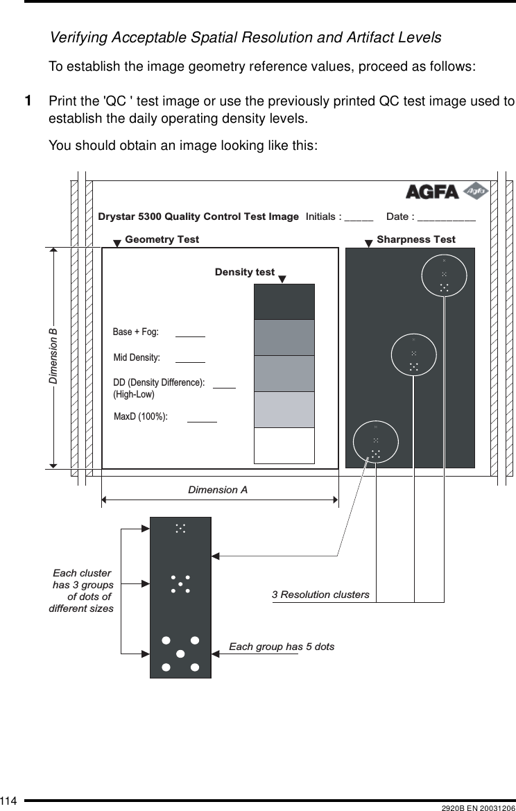 114 2920B EN 20031206Verifying Acceptable Spatial Resolution and Artifact LevelsTo establish the image geometry reference values, proceed as follows:1Print the 'QC ' test image or use the previously printed QC test image used toestablish the daily operating density levels.You should obtain an image looking like this:Drystar 5300 Quality Control Test Image Date : __________Initials : _____   Sharpness Test    Geometry Test  Density test     Dimension ADimension BEach cluster has 3 groupsof dots of different sizesEach group has 5 dots3 Resolution clustersMaxD (100%): DD (Density Difference): (High-Low)Mid Density:Base + Fog: