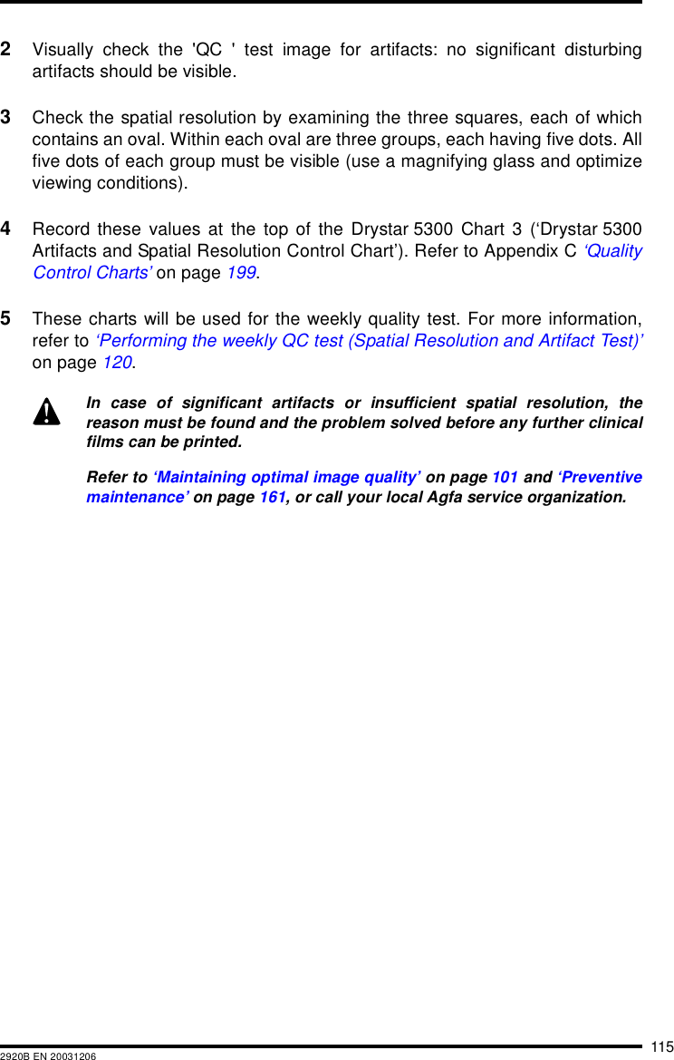1152920B EN 200312062Visually check the 'QC ' test image for artifacts: no significant disturbingartifacts should be visible.3Check the spatial resolution by examining the three squares, each of whichcontains an oval. Within each oval are three groups, each having five dots. Allfive dots of each group must be visible (use a magnifying glass and optimizeviewing conditions).4Record these values at the top of the Drystar 5300 Chart 3 (&lsquo;Drystar 5300Artifacts and Spatial Resolution Control Chart&rsquo;). Refer to Appendix C &lsquo;QualityControl Charts&rsquo; on page 199.5These charts will be used for the weekly quality test. For more information,refer to &lsquo;Performing the weekly QC test (Spatial Resolution and Artifact Test)&rsquo;on page 120.In case of significant artifacts or insufficient spatial resolution, thereason must be found and the problem solved before any further clinicalfilms can be printed.Refer to &lsquo;Maintaining optimal image quality&rsquo; on page 101 and &lsquo;Preventivemaintenance&rsquo; on page 161, or call your local Agfa service organization.