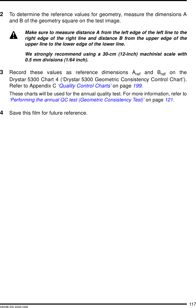 1172920B EN 200312062To determine the reference values for geometry, measure the dimensions Aand B of the geometry square on the test image.3Record these values as reference dimensions Aref and Bref on theDrystar 5300 Chart 4 (&lsquo;Drystar 5300 Geometric Consistency Control Chart&rsquo;).Refer to Appendix C &lsquo;Quality Control Charts&rsquo; on page 199.These charts will be used for the annual quality test. For more information, refer to&lsquo;Performing the annual QC test (Geometric Consistency Test)&rsquo; on page 121.4Save this film for future reference.Make sure to measure distance A from the left edge of the left line to theright edge of the right line and distance B from the upper edge of theupper line to the lower edge of the lower line.We strongly recommend using a 30-cm (12-inch) machinist scale with0.5 mm divisions (1/64 inch).