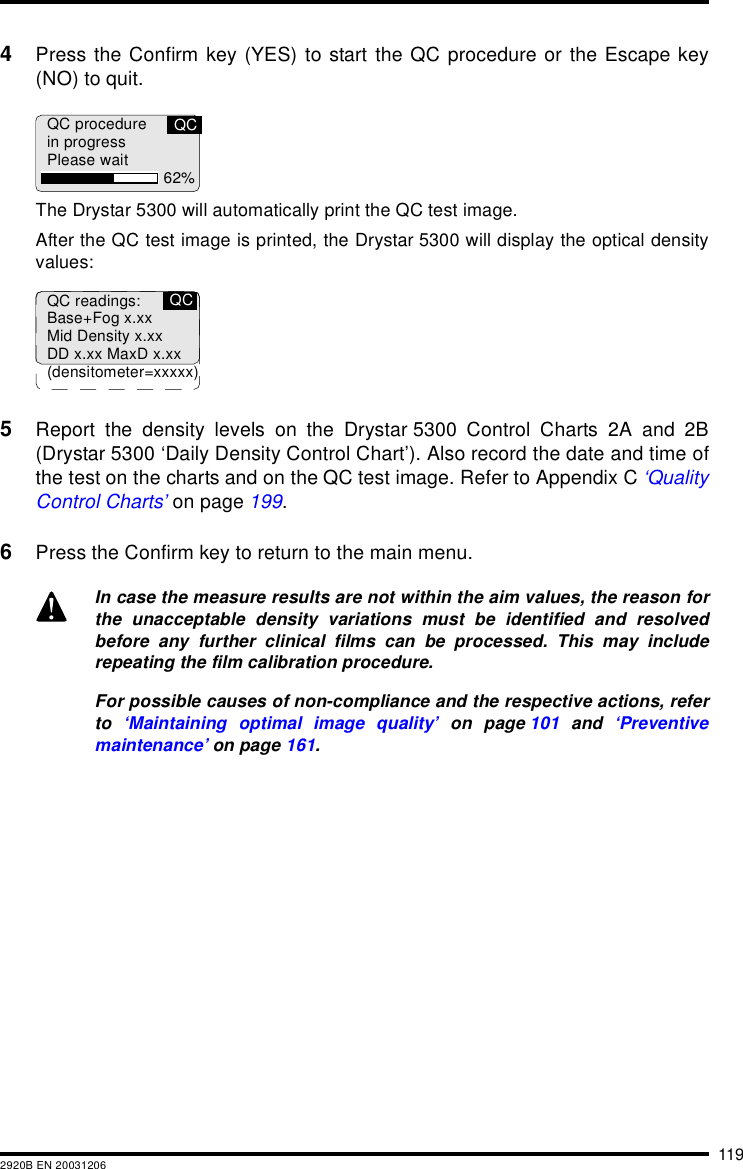 1192920B EN 200312064Press the Confirm key (YES) to start the QC procedure or the Escape key(NO) to quit.The Drystar 5300 will automatically print the QC test image.After the QC test image is printed, the Drystar 5300 will display the optical densityvalues:5Report the density levels on the Drystar 5300 Control Charts 2A and 2B(Drystar 5300 &lsquo;Daily Density Control Chart&rsquo;). Also record the date and time ofthe test on the charts and on the QC test image. Refer to Appendix C &lsquo;QualityControl Charts&rsquo; on page 199.6Press the Confirm key to return to the main menu.In case the measure results are not within the aim values, the reason forthe unacceptable density variations must be identified and resolvedbefore any further clinical films can be processed. This may includerepeating the film calibration procedure.For possible causes of non-compliance and the respective actions, referto  &lsquo;Maintaining optimal image quality&rsquo; on page 101 and &lsquo;Preventivemaintenance&rsquo; on page 161.QC procedurein progressPlease wait 62%QCQC readings:Base+Fog x.xxMid Density x.xxDD x.xx MaxD x.xx(densitometer=xxxxx)QC