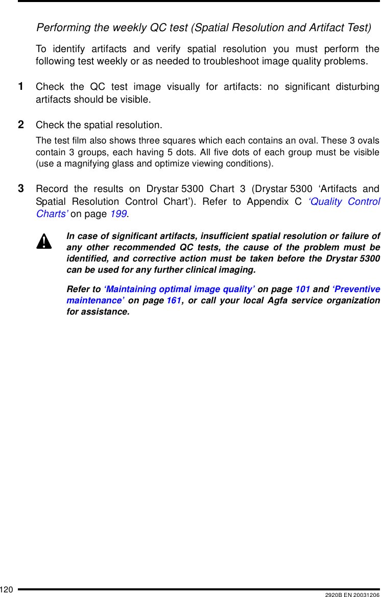 120 2920B EN 20031206Performing the weekly QC test (Spatial Resolution and Artifact Test)To identify artifacts and verify spatial resolution you must perform thefollowing test weekly or as needed to troubleshoot image quality problems.1Check the QC test image visually for artifacts: no significant disturbingartifacts should be visible.2Check the spatial resolution.The test film also shows three squares which each contains an oval. These 3 ovalscontain 3 groups, each having 5 dots. All five dots of each group must be visible(use a magnifying glass and optimize viewing conditions).3Record the results on Drystar 5300 Chart 3 (Drystar 5300 &lsquo;Artifacts andSpatial Resolution Control Chart&rsquo;). Refer to Appendix C &lsquo;Quality ControlCharts&rsquo; on page 199.In case of significant artifacts, insufficient spatial resolution or failure ofany other recommended QC tests, the cause of the problem must beidentified, and corrective action must be taken before the Drystar 5300can be used for any further clinical imaging.Refer to &lsquo;Maintaining optimal image quality&rsquo; on page 101 and &lsquo;Preventivemaintenance&rsquo; on page 161, or call your local Agfa service organizationfor assistance.