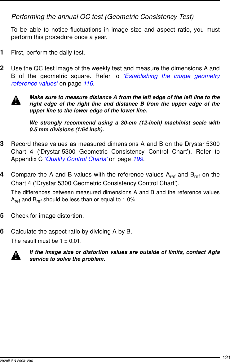 1212920B EN 20031206Performing the annual QC test (Geometric Consistency Test)To be able to notice fluctuations in image size and aspect ratio, you mustperform this procedure once a year.1First, perform the daily test.2Use the QC test image of the weekly test and measure the dimensions A andB of the geometric square. Refer to &lsquo;Establishing the image geometryreference values&rsquo; on page 116.3Record these values as measured dimensions A and B on the Drystar 5300Chart 4 (&lsquo;Drystar 5300 Geometric Consistency Control Chart&rsquo;). Refer toAppendix C &lsquo;Quality Control Charts&rsquo; on page 199.4Compare the A and B values with the reference values Aref and Bref on theChart 4 (&lsquo;Drystar 5300 Geometric Consistency Control Chart&rsquo;).The differences between measured dimensions A and B and the reference valuesAref and Bref should be less than or equal to 1.0%.5Check for image distortion.6Calculate the aspect ratio by dividing A by B.The result must be 1 &plusmn; 0.01.Make sure to measure distance A from the left edge of the left line to theright edge of the right line and distance B from the upper edge of theupper line to the lower edge of the lower line.We strongly recommend using a 30-cm (12-inch) machinist scale with0.5 mm divisions (1/64 inch).If the image size or distortion values are outside of limits, contact Agfaservice to solve the problem.