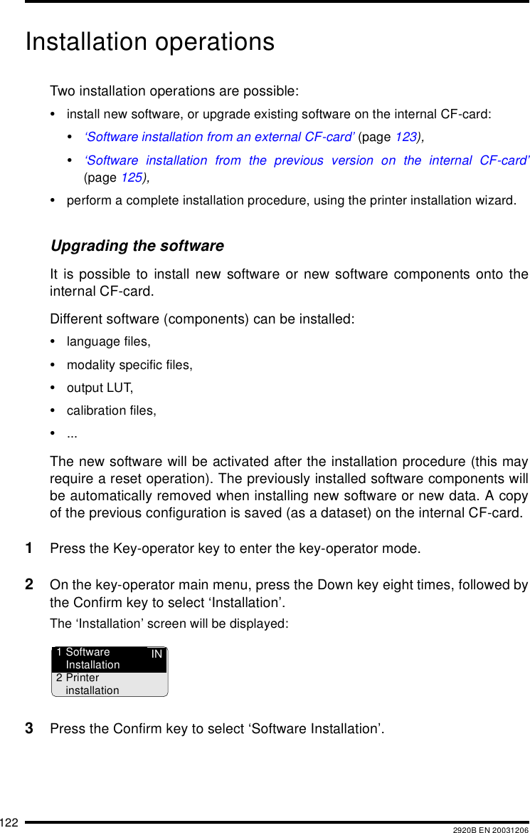 122 2920B EN 20031206Installation operationsTwo installation operations are possible:&bull;install new software, or upgrade existing software on the internal CF-card:&bull;&lsquo;Software installation from an external CF-card&rsquo; (page 123),&bull;&lsquo;Software installation from the previous version on the internal CF-card&rsquo;(page 125),&bull;perform a complete installation procedure, using the printer installation wizard.Upgrading the softwareIt is possible to install new software or new software components onto theinternal CF-card.Different software (components) can be installed:&bull;language files,&bull;modality specific files,&bull;output LUT,&bull;calibration files,&bull;...The new software will be activated after the installation procedure (this mayrequire a reset operation). The previously installed software components willbe automatically removed when installing new software or new data. A copyof the previous configuration is saved (as a dataset) on the internal CF-card.1Press the Key-operator key to enter the key-operator mode.2On the key-operator main menu, press the Down key eight times, followed bythe Confirm key to select &lsquo;Installation&rsquo;.The &lsquo;Installation&rsquo; screen will be displayed:3Press the Confirm key to select &lsquo;Software Installation&rsquo;.IN1 SoftwareInstallation2Printerinstallation