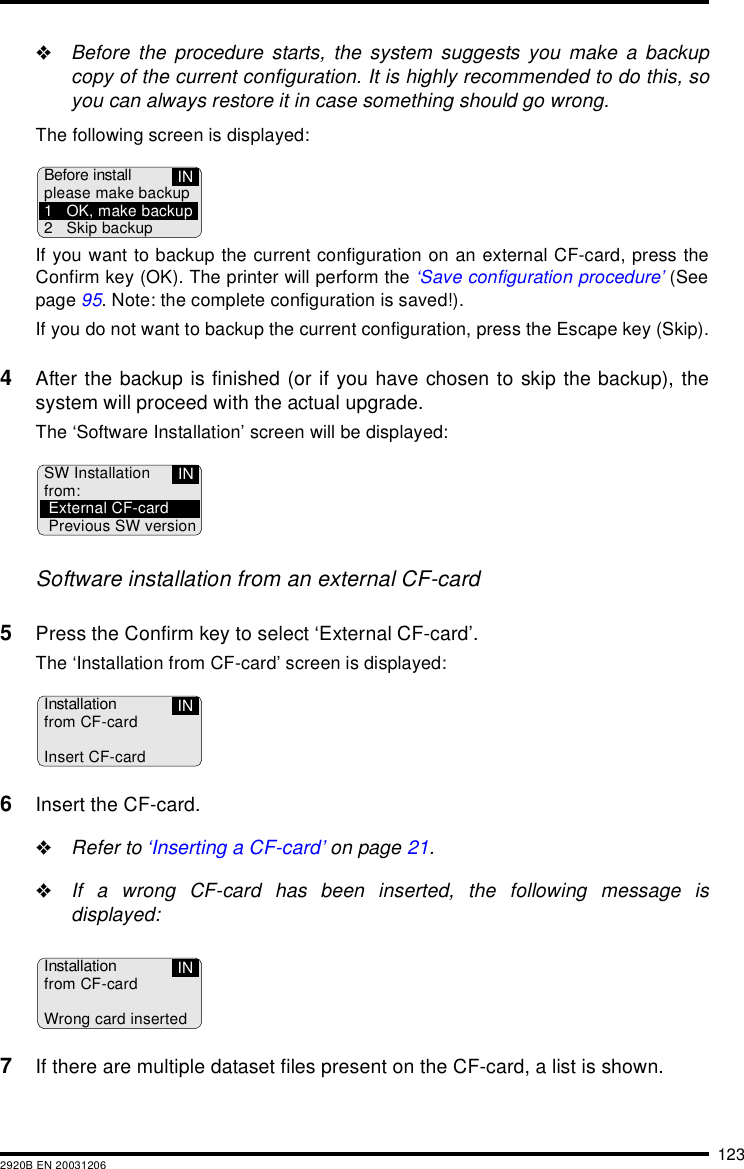 1232920B EN 20031206"Before the procedure starts, the system suggests you make a backupcopy of the current configuration. It is highly recommended to do this, soyou can always restore it in case something should go wrong.The following screen is displayed:If you want to backup the current configuration on an external CF-card, press theConfirm key (OK). The printer will perform the &lsquo;Save configuration procedure&rsquo; (Seepage 95. Note: the complete configuration is saved!).If you do not want to backup the current configuration, press the Escape key (Skip).4After the backup is finished (or if you have chosen to skip the backup), thesystem will proceed with the actual upgrade.The &lsquo;Software Installation&rsquo; screen will be displayed:Software installation from an external CF-card5Press the Confirm key to select &lsquo;External CF-card&rsquo;.The &lsquo;Installation from CF-card&rsquo; screen is displayed:6Insert the CF-card."Refer to &lsquo;Inserting a CF-card&rsquo; on page 21."If a wrong CF-card has been inserted, the following message isdisplayed:7If there are multiple dataset files present on the CF-card, a list is shown.INBefore installplease make backup1 OK, make backup2 Skip backupINSW Installationfrom:External CF-cardPrevious SW versionInstallationfrom CF-cardInsert CF-cardINInstallationfrom CF-cardWrong card insertedIN