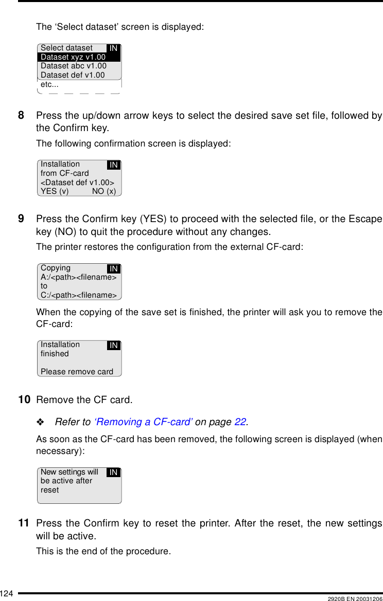 124 2920B EN 20031206The &lsquo;Select dataset&rsquo; screen is displayed:8Press the up/down arrow keys to select the desired save set file, followed bythe Confirm key.The following confirmation screen is displayed:9Press the Confirm key (YES) to proceed with the selected file, or the Escapekey (NO) to quit the procedure without any changes.The printer restores the configuration from the external CF-card:When the copying of the save set is finished, the printer will ask you to remove theCF-card:10 Remove the CF card."Refer to &lsquo;Removing a CF-card&rsquo; on page 22.As soon as the CF-card has been removed, the following screen is displayed (whennecessary):11 Press the Confirm key to reset the printer. After the reset, the new settingswill be active.This is the end of the procedure.Select datasetDataset xyz v1.00Dataset abc v1.00Dataset def v1.00etc...INInstallationfrom CF-card<Dataset def v1.00>YES (v) NO (x)INCopyingA:/<path><filename>toC:/<path><filename>INInstallationfinishedPlease remove cardINNew settings willbe active afterresetIN