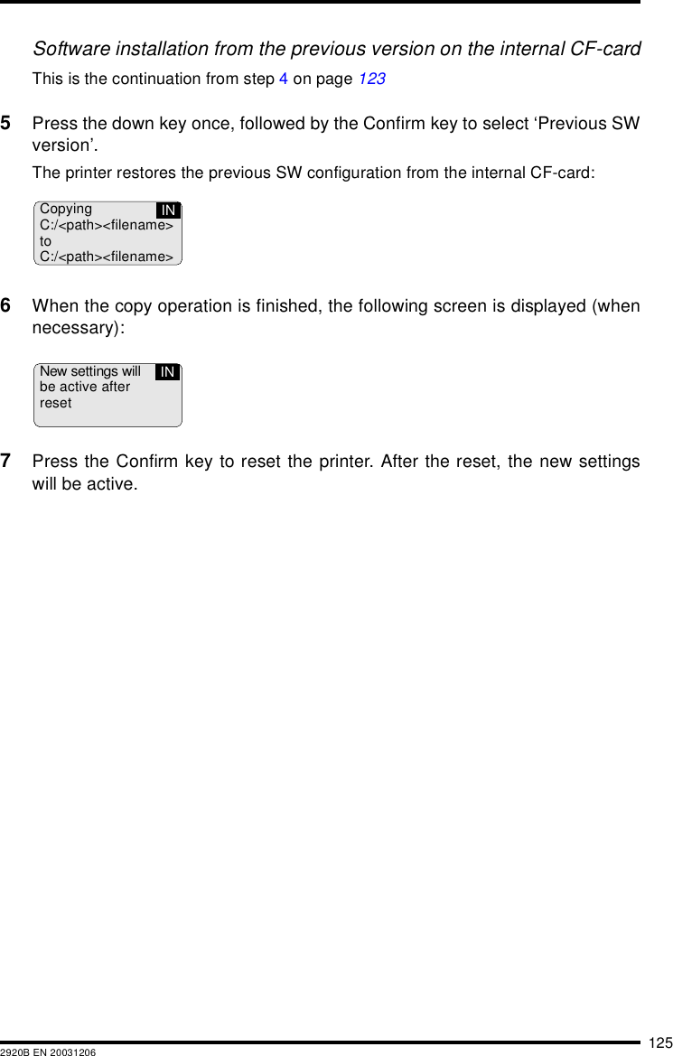 1252920B EN 20031206Software installation from the previous version on the internal CF-cardThis is the continuation from step 4 on page 1235Press the down key once, followed by the Confirm key to select &lsquo;Previous SWversion&rsquo;.The printer restores the previous SW configuration from the internal CF-card:6When the copy operation is finished, the following screen is displayed (whennecessary):7Press the Confirm key to reset the printer. After the reset, the new settingswill be active.CopyingC:/<path><filename>toC:/<path><filename>INNew settings willbe active afterresetIN
